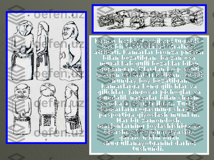 Kamar harbiy texnikani tugatdi - 
har bir jangchining ajralmas 
atributi. Kamarlar bronza plitalar 
bilan bezatilgan, ba'zan esa 
murakkab gulli bezaklar bilan 
qoplangan. Ulardan ko'p sonli 
marjon tasmalari osilgan, xuddi 
shunday boy bezatilgan. 
Kamarlarga keng qilichlar va 
qilichlar, jangovar pichoqlar va 
kundalik narsalar bilan charm 
sumkalar biriktirilgan. Turkiy 
kamarlarni egasining shaxsiy 
pasportiga qiyoslash mumkin. 
Har bir zamondosh, 
marjonlarning joylashishiga va 
blyashka kombinatsiyasiga 
qarab, u kim bilan 
shug'ullanayotganini darhol 
tushundi.  