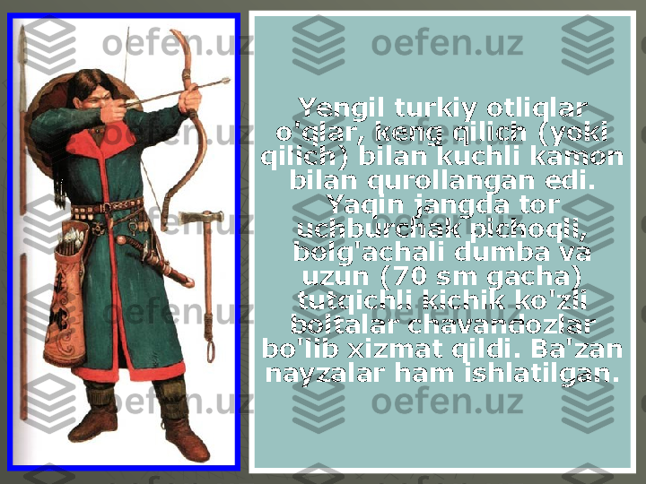 Yengil turkiy otliqlar 
o'qlar, keng qilich (yoki 
qilich) bilan kuchli kamon 
bilan qurollangan edi. 
Yaqin jangda tor 
uchburchak pichoqli, 
bolg'achali dumba va 
uzun (70 sm gacha) 
tutqichli kichik ko'zli 
boltalar chavandozlar 
bo'lib xizmat qildi. Ba'zan 
nayzalar ham ishlatilgan. 