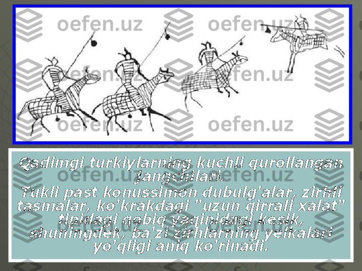 Qadimgi turkiylarning kuchli qurollangan 
jangchilari.
Tukli past konussimon dubulg'alar, zirhli 
tasmalar, ko'krakdagi "uzun qirrali xalat" 
tipidagi qobiq yaqinidagi kesik, 
shuningdek, ba'zi zirhlarning yelkalari 
yo'qligi aniq ko'rinadi. 