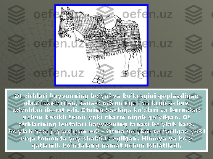 Ot zirhlari hayvonning bo'yni va ko'kragini qoplaydigan 
plastinkalardan, tanasi uchun egar va krup uchun 
adyoldan iborat edi. Otning boshiga ko'zlari va burunlari 
uchun kesikli temir yoki charm niqob qo'yilgan. Ot 
zirhlarining lentalari hayvonning tanasi bo'ylab ham, 
bo'ylab ham joylashgan edi - tizma bo'ylab ko'tarilgan yoki 
orqa tomonda yoy shaklida egilgan. Himoya va ko'p 
qatlamli, ko'ndalang namat uchun ishlatiladi. 