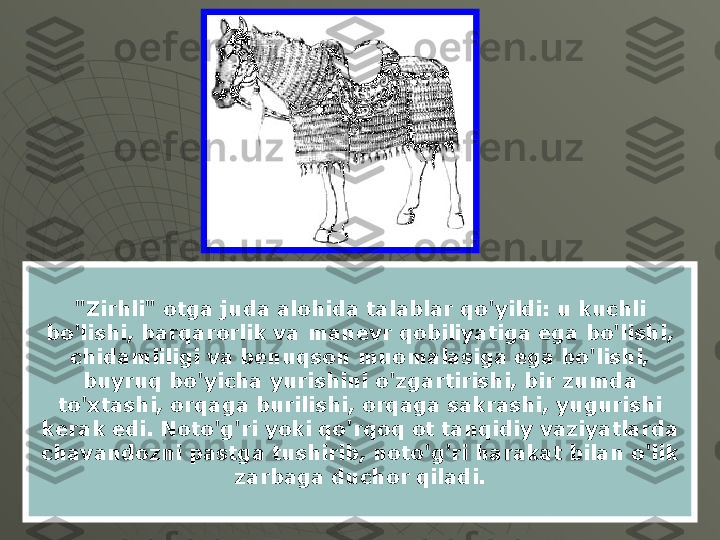 "Zirhli" otga juda alohida talablar qo'yildi: u kuchli 
bo'lishi, barqarorlik va manevr qobiliyatiga ega bo'lishi, 
chidamliligi va benuqson muomalasiga ega bo'lishi, 
buyruq bo'yicha yurishini o'zgartirishi, bir zumda 
to'xtashi, orqaga burilishi, orqaga sakrashi, yugurishi 
kerak edi. Noto'g'ri yoki qo'rqoq ot tanqidiy vaziyatlarda 
chavandozni pastga tushirib, noto'g'ri harakat bilan o'lik 
zarbaga duchor qiladi. 