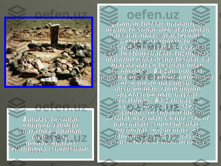 Qadimgi turklar madaniyati 
uchun to'siqlar deb ataladigan 
narsalar juda xarakterlidir - 
chetiga o'rnatilgan tosh 
plitalardan yasalgan kvadrat 
yoki to'rtburchaklar tuzilmalar, 
ularning ichki qismi toshlar va 
mayda daryo toshlari bilan 
to'ldirilgan. Ba'zan bunday 
panjara devori yonida belbog'ida 
qurol, o'ng qo'lida idish yoki 
qush bo'lgan jangchining 
qiyofasi bo'lgan haykal 
o'rnatilgan. Ba'zan haykal 
o'rniga oddiy tosh stela 
qo'yilgan. To siqlar ichidagi ʻ
toshlar orasidan ko mir, sopol 	
ʻ
parchalari, sopol idishlar, 
pichoqlar, o q uchlari, ot 	
ʻ
jabduqlari, ba zan mayda 	
ʼ
kumush idishlar ham uchraydi.Bunday to'siqlar 
olijanob jangchi 
sharafiga qurilgan 
kichik dafn 
ibodatxonalari 
ekanligiga ishonishadi. 