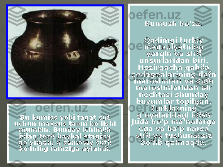 Kumush ko'za.
Qadimgi turkiy 
madaniyatning 
yorqin va sirli 
unsurlaridan biri. 
Hozirgacha qabila 
zodagonlarining dafn 
marosimlari va dafn 
marosimlaridan bir 
nechtasi shunday 
buyumlar topilgan. 
Turklarning 
g'oyalaridagi idish 
juda ko'p ma'nolarga 
ega va ko'p narsa 
sirli va tushunarsiz 
bo'lib qolmoqda.Bu kumiss yoki faqat sut 
uchun maxsus taom bo'lishi 
mumkin. Bunday ichimlik 
bilan tosh haykal etagiga 
qo'yilgan, u samoviy sutli 
ko'lning ramziga aylandi. 