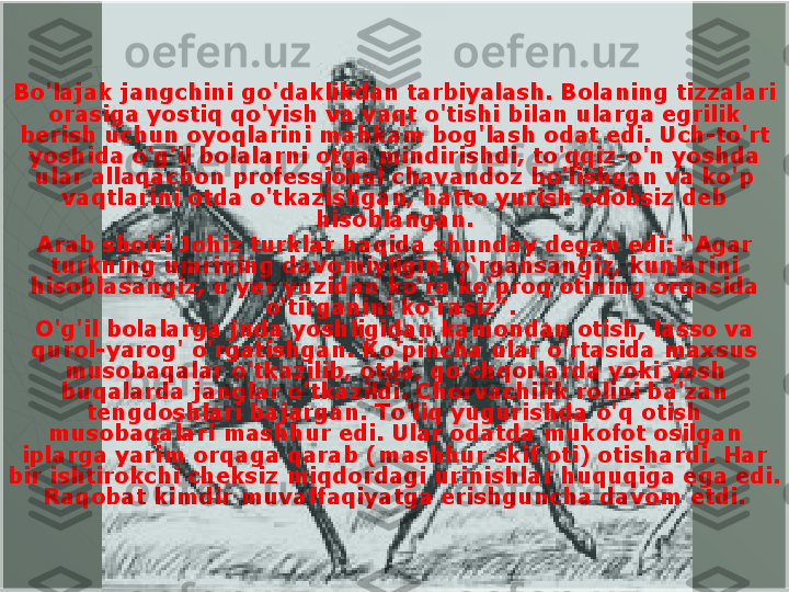 Bo'lajak jangchini go'daklikdan tarbiyalash. Bolaning tizzalari 
orasiga yostiq qo'yish va vaqt o'tishi bilan ularga egrilik 
berish uchun oyoqlarini mahkam bog'lash odat edi. Uch-to'rt 
yoshida o'g'il bolalarni otga mindirishdi, to'qqiz-o'n yoshda 
ular allaqachon professional chavandoz bo'lishgan va ko'p 
vaqtlarini otda o'tkazishgan, hatto yurish odobsiz deb 
hisoblangan.
Arab shoiri Johiz turklar haqida shunday degan edi: “Agar 
turkning umrining davomiyligini o‘rgansangiz, kunlarini 
hisoblasangiz, u yer yuzidan ko‘ra ko‘proq otining orqasida 
o‘tirganini ko‘rasiz”. 
O'g'il bolalarga juda yoshligidan kamondan otish, lasso va 
qurol-yarog' o'rgatishgan. Ko'pincha ular o'rtasida maxsus 
musobaqalar o'tkazilib, otda, qo'chqorlarda yoki yosh 
buqalarda janglar o'tkazildi. Chorvachilik rolini ba'zan 
tengdoshlari bajargan. To'liq yugurishda o'q otish 
musobaqalari mashhur edi. Ular odatda mukofot osilgan 
iplarga yarim orqaga qarab (mashhur skif oti) otishardi. Har 
bir ishtirokchi cheksiz miqdordagi urinishlar huquqiga ega edi. 
Raqobat kimdir muvaffaqiyatga erishguncha davom etdi.  