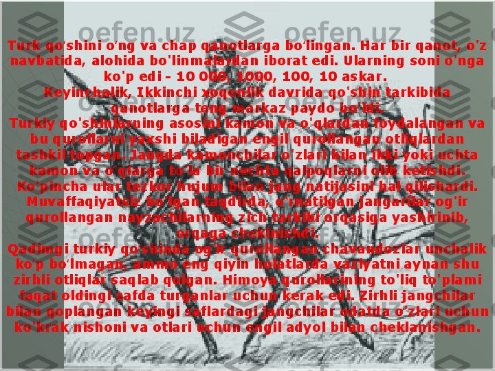 Turk qo shini o ng va chap qanotlarga bo lingan. Har bir qanot, o'z ʻ ʻ ʻ
navbatida, alohida bo'linmalardan iborat edi. Ularning soni o'nga 
ko'p edi - 10 000, 1000, 100, 10 askar. 
Keyinchalik, Ikkinchi xoqonlik davrida qo'shin tarkibida 
qanotlarga teng markaz paydo bo'ldi.
Turkiy qo'shinlarning asosini kamon va o'qlardan foydalangan va 
bu qurollarni yaxshi biladigan engil qurollangan otliqlardan 
tashkil topgan. Jangda kamonchilar o'zlari bilan ikki yoki uchta 
kamon va o'qlarga to'la bir nechta qalpoqlarni olib ketishdi. 
Ko'pincha ular tezkor hujum bilan jang natijasini hal qilishardi. 
Muvaffaqiyatsiz bo'lgan taqdirda, o'rnatilgan jangarilar og'ir 
qurollangan nayzachilarning zich tarkibi orqasiga yashirinib, 
orqaga chekinishdi.
Qadimgi turkiy qo shinda og ir qurollangan chavandozlar unchalik 	
ʻ ʻ
ko p bo lmagan, ammo eng qiyin holatlarda vaziyatni aynan shu 	
ʻ ʻ
zirhli otliqlar saqlab qolgan. Himoya qurollarining to'liq to'plami 
faqat oldingi safda turganlar uchun kerak edi. Zirhli jangchilar 
bilan qoplangan keyingi saflardagi jangchilar odatda o'zlari uchun 
ko'krak nishoni va otlari uchun engil adyol bilan cheklanishgan.  