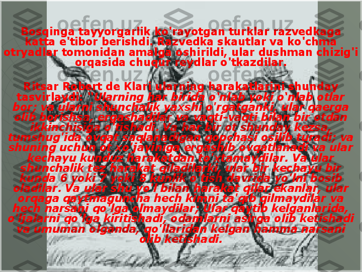 Bosqinga tayyorgarlik ko'rayotgan turklar razvedkaga 
katta e'tibor berishdi. Razvedka skautlar va ko'chma 
otryadlar tomonidan amalga oshirildi, ular dushman chizig'i 
orqasida chuqur reydlar o'tkazdilar.
Ritsar Robert de Klari ularning harakatlarini shunday 
tasvirlaydi:  “Ularning har birida o‘nlab yoki o‘nlab otlar 
bor; va ularni shunchalik yaxshi o'rgatganki, ular qaerga 
olib borishsa, ergashadilar va vaqti-vaqti bilan bir otdan 
ikkinchisiga o'tishadi. Va har bir ot shunday kezsa, 
tumshug'ida ovqat saqlanadigan qopchasi osilib turadi; va 
shuning uchun ot xo'jayiniga ergashib ovqatlanadi va ular 
kechayu kunduz harakatdan to'xtamaydilar. Va ular 
shunchalik tez harakat qiladilarki, ular bir kechayu bir 
kunda 6 yoki 7 yoki 8 kunlik o'tish davrida yo'lni bosib 
oladilar. Va ular shu yo'l bilan harakat qilar ekanlar, ular 
orqaga qaytmaguncha hech kimni ta'qib qilmaydilar va 
hech narsani qo'lga olmaydilar; Ular qaytib kelganlarida, 
o'ljalarni qo'lga kiritishadi, odamlarni asirga olib ketishadi 
va umuman olganda, qo'llaridan kelgan hamma narsani 
olib ketishadi.  