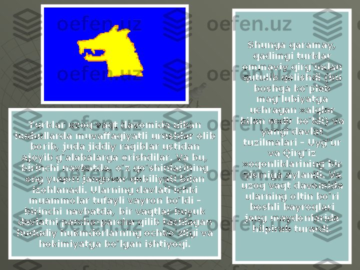 Shunga qaramay, 
qadimgi turklar 
ommaviy qirg'indan 
qutulib qolishdi (bu 
boshqa ko'plab 
mag'lubiyatga 
uchragan xalqlar 
bilan sodir bo'ldi) va 
yangi davlat 
tuzilmalari - Uyg'ur 
va Qirg'iz 
xoqonliklarining bir 
qismiga aylandi. Va 
uzoq vaqt davomida 
ularning oltin bo'ri 
boshli bayroqlari 
jang maydonlarida 
hilpirab turardi.Turklar uzoq vaqt davomida ulkan 
hududlarda muvaffaqiyatli urushlar olib 
borib, juda jiddiy raqiblar ustidan 
ajoyib g'alabalarga erishdilar. Va bu, 
birinchi navbatda, o'z qo'shinlarining 
eng yuqori jangovar qobiliyati bilan 
izohlanadi. Ularning davlati ichki 
muammolar tufayli vayron bo'ldi - 
birinchi navbatda, bir vaqtlar buyuk 
davlatni parcha-parcha qilib tashlagan 
hududiy hukmdorlarning ochko'zligi va 
hokimiyatga bo'lgan ishtiyoqi. 