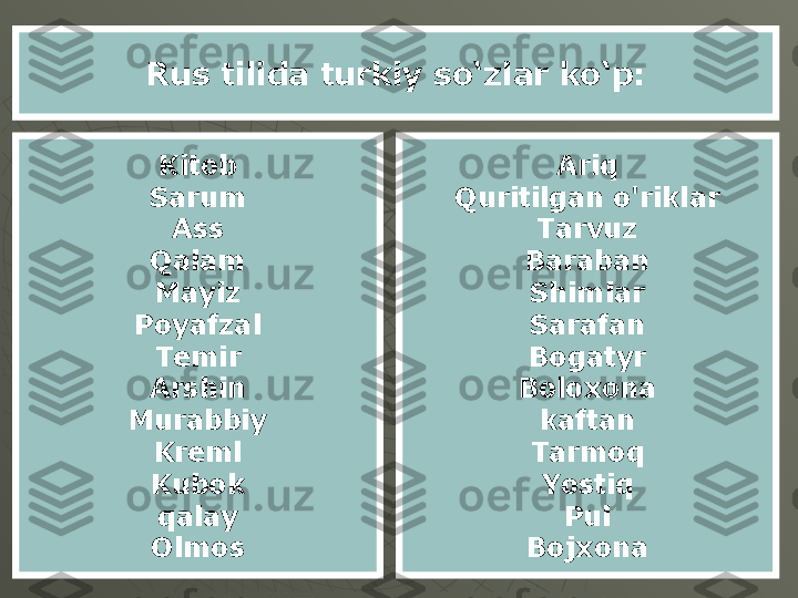 Rus tilida turkiy so‘zlar ko‘p:
Kitob
Sarum
Ass
Qalam
Mayiz
Poyafzal
Temir
Arshin
Murabbiy
Kreml
Kubok
qalay
Olmos Ariq
Quritilgan o'riklar
Tarvuz
Baraban
Shimlar
Sarafan
Bogatyr
Boloxona
kaftan
Tarmoq
Yostiq
Pul
Bojxona 