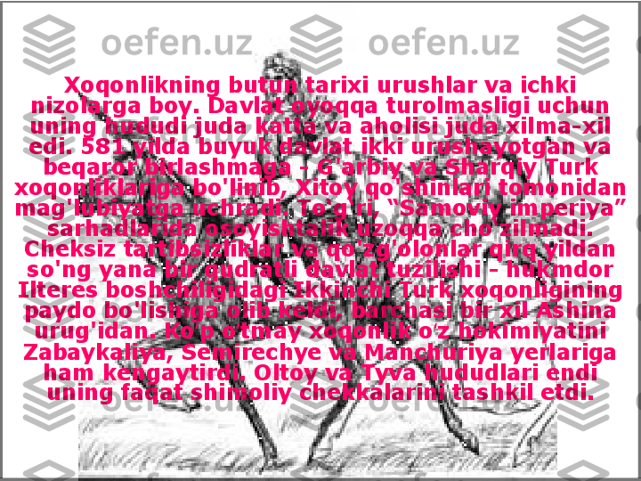 Xoqonlikning butun tarixi urushlar va ichki 
nizolarga boy. Davlat oyoqqa turolmasligi uchun 
uning hududi juda katta va aholisi juda xilma-xil 
edi. 581 yilda buyuk davlat ikki urushayotgan va 
beqaror birlashmaga - G'arbiy va Sharqiy Turk 
xoqonliklariga bo'linib, Xitoy qo'shinlari tomonidan 
mag'lubiyatga uchradi. To‘g‘ri, “Samoviy imperiya” 
sarhadlarida osoyishtalik uzoqqa cho‘zilmadi. 
Cheksiz tartibsizliklar va qo'zg'olonlar qirq yildan 
so'ng yana bir qudratli davlat tuzilishi - hukmdor 
Ilteres boshchiligidagi Ikkinchi Turk xoqonligining 
paydo bo'lishiga olib keldi, barchasi bir xil Ashina 
urug'idan. Ko p o tmay xoqonlik o z hokimiyatini ʻ ʻ ʻ
Zabaykaliya, Semirechye va Manchuriya yerlariga 
ham kengaytirdi. Oltoy va Tyva hududlari endi 
uning faqat shimoliy chekkalarini tashkil etdi. 