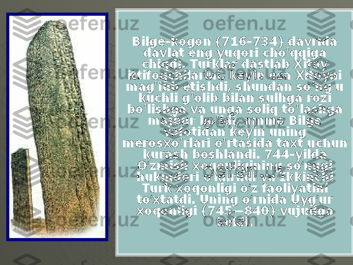 Bilge-kogon (716-734) davrida 
davlat eng yuqori cho'qqiga 
chiqdi. Turklar dastlab Xitoy 
ittifoqchilarini, keyin esa Xitoyni 
mag'lub etishdi, shundan so'ng u 
kuchli g'olib bilan sulhga rozi 
bo'lishga va unga soliq to'lashga 
majbur bo'ldi, ammo Bilge 
vafotidan keyin uning 
merosxo'rlari o'rtasida taxt uchun 
kurash boshlandi. 744-yilda 
O zmish xoqonligining so nggi ʻ ʻ
hukmdori o ldirildi va Ikkinchi 	
ʻ
Turk xoqonligi o z faoliyatini 	
ʻ
to xtatdi. Uning o rnida Uyg ur 	
ʻ ʻ ʻ
xoqonligi (745—840) vujudga 
keldi. 