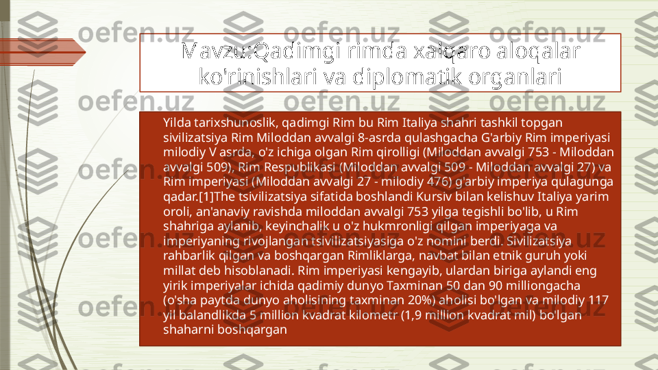 Mavzu:Qadimgi rimda xalqaro aloqalar 
ko'rinishlari va diplomatik organlari

Yilda tarixshunoslik, qadimgi Rim bu Rim Italiya shahri tashkil topgan 
sivilizatsiya Rim Miloddan avvalgi 8-asrda qulashgacha G'arbiy Rim imperiyasi 
milodiy V asrda, o'z ichiga olgan Rim qirolligi (Miloddan avvalgi 753 - Miloddan 
avvalgi 509), Rim Respublikasi (Miloddan avvalgi 509 - Miloddan avvalgi 27) va 
Rim imperiyasi (Miloddan avvalgi 27 - milodiy 476) g'arbiy imperiya qulagunga 
qadar.[1]The tsivilizatsiya sifatida boshlandi Kursiv bilan kelishuv Italiya yarim 
oroli, an'anaviy ravishda miloddan avvalgi 753 yilga tegishli bo'lib, u Rim 
shahriga aylanib, keyinchalik u o'z hukmronligi qilgan imperiyaga va 
imperiyaning rivojlangan tsivilizatsiyasiga o'z nomini berdi. Sivilizatsiya 
rahbarlik qilgan va boshqargan Rimliklarga, navbat bilan etnik guruh yoki 
millat deb hisoblanadi. Rim imperiyasi kengayib, ulardan biriga aylandi eng 
yirik imperiyalar ichida qadimiy dunyo Taxminan 50 dan 90 milliongacha 
(o'sha paytda dunyo aholisining taxminan 20%) aholisi bo'lgan va milodiy 117 
yil balandlikda 5 million kvadrat kilometr (1,9 million kvadrat mil) bo'lgan 
shaharni boshqargan              