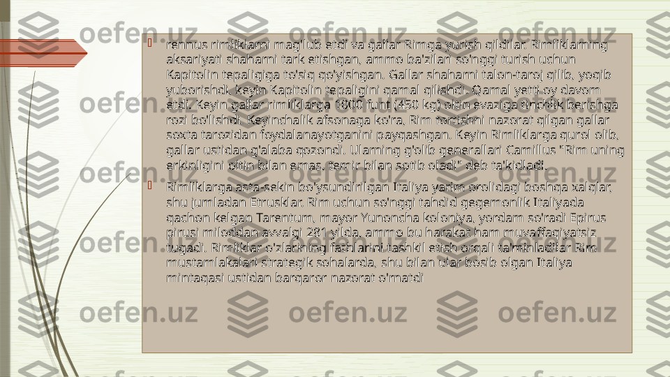 
rennus rimliklarni mag'lub etdi va gallar Rimga yurish qildilar. Rimliklarning 
aksariyati shaharni tark etishgan, ammo ba'zilari so'nggi turish uchun 
Kapitolin tepaligiga to'siq qo'yishgan. Gallar shaharni talon-taroj qilib, yoqib 
yuborishdi, keyin Kapitolin tepaligini qamal qilishdi. Qamal yetti oy davom 
etdi. Keyin gallar rimliklarga 1000 funt (450 kg) oltin evaziga tinchlik berishga 
rozi bo'lishdi. Keyinchalik afsonaga ko'ra, Rim tortishni nazorat qilgan gallar 
soxta tarozidan foydalanayotganini payqashgan. Keyin Rimliklarga qurol olib, 
gallar ustidan g'alaba qozondi. Ularning g'olib generallari Camillus "Rim uning 
erkinligini oltin bilan emas, temir bilan sotib oladi" deb ta'kidladi.

Rimliklarga asta-sekin bo'ysundirilgan Italiya yarim orolidagi boshqa xalqlar, 
shu jumladan Etrusklar. Rim uchun so'nggi tahdid gegemonlik Italiyada 
qachon kelgan Tarentum, mayor Yunoncha koloniya, yordam so'radi Epirus 
pirusi miloddan avvalgi 281 yilda, ammo bu harakat ham muvaffaqiyatsiz 
tugadi. Rimliklar o'zlarining fathlarini tashkil etish orqali ta'minladilar Rim 
mustamlakalari strategik sohalarda, shu bilan ular bosib olgan Italiya 
mintaqasi ustidan barqaror nazorat o'rnatdi              