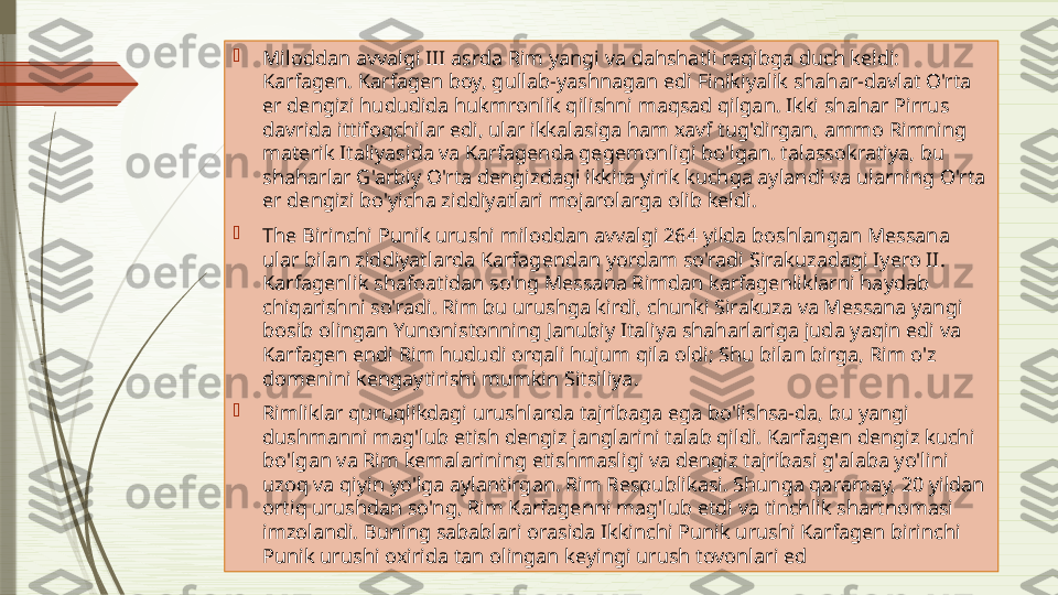 
Miloddan avvalgi III asrda Rim yangi va dahshatli raqibga duch keldi: 
Karfagen. Karfagen boy, gullab-yashnagan edi Finikiyalik shahar-davlat O'rta 
er dengizi hududida hukmronlik qilishni maqsad qilgan. Ikki shahar Pirrus 
davrida ittifoqchilar edi, ular ikkalasiga ham xavf tug'dirgan, ammo Rimning 
materik Italiyasida va Karfagenda gegemonligi bo'lgan. talassokratiya, bu 
shaharlar G'arbiy O'rta dengizdagi ikkita yirik kuchga aylandi va ularning O'rta 
er dengizi bo'yicha ziddiyatlari mojarolarga olib keldi.

The Birinchi Punik urushi miloddan avvalgi 264 yilda boshlangan Messana 
ular bilan ziddiyatlarda Karfagendan yordam so'radi Sirakuzadagi Iyero II. 
Karfagenlik shafoatidan so'ng Messana Rimdan karfagenliklarni haydab 
chiqarishni so'radi. Rim bu urushga kirdi, chunki Sirakuza va Messana yangi 
bosib olingan Yunonistonning Janubiy Italiya shaharlariga juda yaqin edi va 
Karfagen endi Rim hududi orqali hujum qila oldi; Shu bilan birga, Rim o'z 
domenini kengaytirishi mumkin Sitsiliya.

Rimliklar quruqlikdagi urushlarda tajribaga ega bo'lishsa-da, bu yangi 
dushmanni mag'lub etish dengiz janglarini talab qildi. Karfagen dengiz kuchi 
bo'lgan va Rim kemalarining etishmasligi va dengiz tajribasi g'alaba yo'lini 
uzoq va qiyin yo'lga aylantirgan. Rim Respublikasi. Shunga qaramay, 20 yildan 
ortiq urushdan so'ng, Rim Karfagenni mag'lub etdi va tinchlik shartnomasi 
imzolandi. Buning sabablari orasida Ikkinchi Punik urushi Karfagen birinchi 
Punik urushi oxirida tan olingan keyingi urush tovonlari ed              