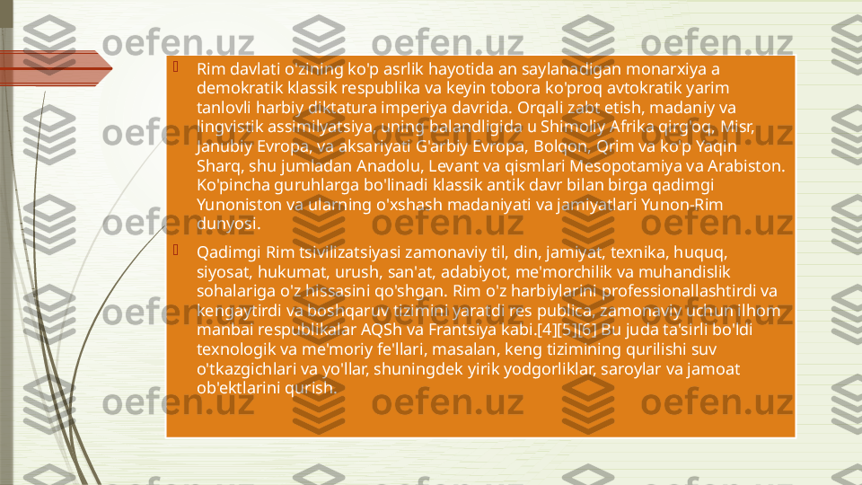 
Rim davlati o'zining ko'p asrlik hayotida an saylanadigan monarxiya a 
demokratik klassik respublika va keyin tobora ko'proq avtokratik yarim 
tanlovli harbiy diktatura imperiya davrida. Orqali zabt etish, madaniy va 
lingvistik assimilyatsiya, uning balandligida u Shimoliy Afrika qirg'oq, Misr, 
Janubiy Evropa, va aksariyati G'arbiy Evropa, Bolqon, Qrim va ko'p Yaqin 
Sharq, shu jumladan Anadolu, Levant va qismlari Mesopotamiya va Arabiston. 
Ko'pincha guruhlarga bo'linadi klassik antik davr bilan birga qadimgi 
Yunoniston va ularning o'xshash madaniyati va jamiyatlari Yunon-Rim 
dunyosi.

Qadimgi Rim tsivilizatsiyasi zamonaviy til, din, jamiyat, texnika, huquq, 
siyosat, hukumat, urush, san'at, adabiyot, me'morchilik va muhandislik 
sohalariga o'z hissasini qo'shgan. Rim o'z harbiylarini professionallashtirdi va 
kengaytirdi va boshqaruv tizimini yaratdi res publica, zamonaviy uchun ilhom 
manbai respublikalar AQSh va Frantsiya kabi.[4][5][6] Bu juda ta'sirli bo'ldi 
texnologik va me'moriy fe'llari, masalan, keng tizimining qurilishi suv 
o'tkazgichlari va yo'llar, shuningdek yirik yodgorliklar, saroylar va jamoat 
ob'ektlarini qurish.              