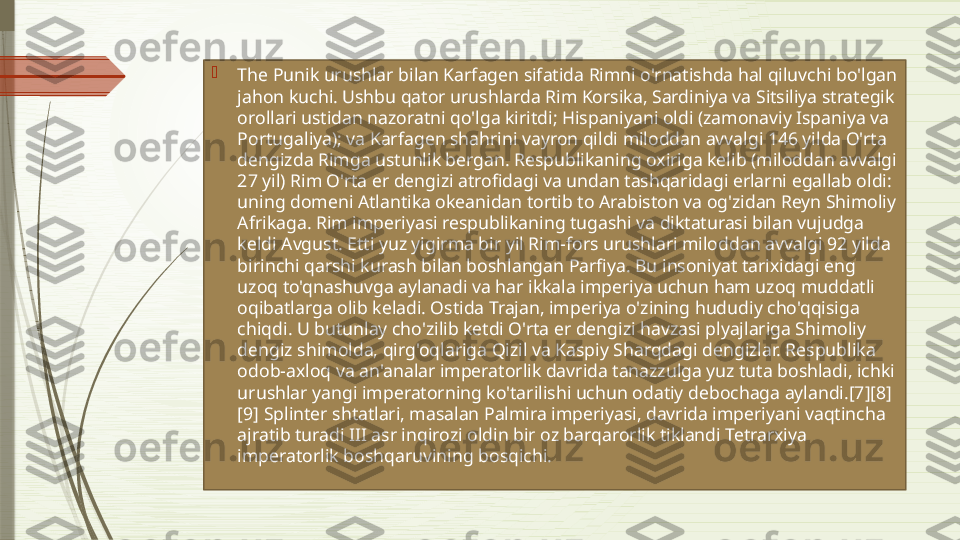 
The Punik urushlar bilan Karfagen sifatida Rimni o'rnatishda hal qiluvchi bo'lgan 
jahon kuchi. Ushbu qator urushlarda Rim Korsika, Sardiniya va Sitsiliya strategik 
orollari ustidan nazoratni qo'lga kiritdi; Hispaniyani oldi (zamonaviy Ispaniya va 
Portugaliya); va Karfagen shahrini vayron qildi miloddan avvalgi 146 yilda O'rta 
dengizda Rimga ustunlik bergan. Respublikaning oxiriga kelib (miloddan avvalgi 
27 yil) Rim O'rta er dengizi atrofidagi va undan tashqaridagi erlarni egallab oldi: 
uning domeni Atlantika okeanidan tortib to Arabiston va og'zidan Reyn Shimoliy 
Afrikaga. Rim imperiyasi respublikaning tugashi va diktaturasi bilan vujudga 
keldi Avgust. Etti yuz yigirma bir yil Rim-fors urushlari miloddan avvalgi 92 yilda 
birinchi qarshi kurash bilan boshlangan Parfiya. Bu insoniyat tarixidagi eng 
uzoq to'qnashuvga aylanadi va har ikkala imperiya uchun ham uzoq muddatli 
oqibatlarga olib keladi. Ostida Trajan, imperiya o'zining hududiy cho'qqisiga 
chiqdi. U butunlay cho'zilib ketdi O'rta er dengizi havzasi plyajlariga Shimoliy 
dengiz shimolda, qirg'oqlariga Qizil va Kaspiy Sharqdagi dengizlar. Respublika 
odob-axloq va an'analar imperatorlik davrida tanazzulga yuz tuta boshladi, ichki 
urushlar yangi imperatorning ko'tarilishi uchun odatiy debochaga aylandi.[7][8]
[9] Splinter shtatlari, masalan Palmira imperiyasi, davrida imperiyani vaqtincha 
ajratib turadi III asr inqirozi oldin bir oz barqarorlik tiklandi Tetrarxiya 
imperatorlik boshqaruvining bosqichi.              