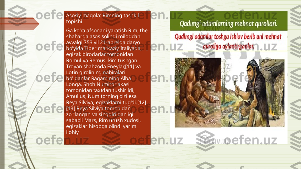 Asosiy maqola: Rimning tashkil 
topishi
Ga ko'ra afsonani yaratish Rim, the 
shaharga asos solindi miloddan 
avvalgi 753 yil 21-aprelda daryo 
bo'yida Tiber markaziy Italiyada, 
egizak birodarlar tomonidan 
Romul va Remus, kim tushgan 
Troyan shahzoda Eneylar,[11] va 
Lotin qirolining nabiralari 
bo'lganlar Raqam ning Alba 
Longa. Shoh Numitor akasi 
tomonidan taxtdan tushirildi, 
Amulius, Numitorning qizi esa 
Reya Silviya, egizaklarni tug'di.[12]
[13] Reya Silviya tomonidan 
zo'rlangan va singdirilganligi 
sababli Mars, Rim urush xudosi, 
egizaklar hisobga olindi yarim 
ilohiy.              