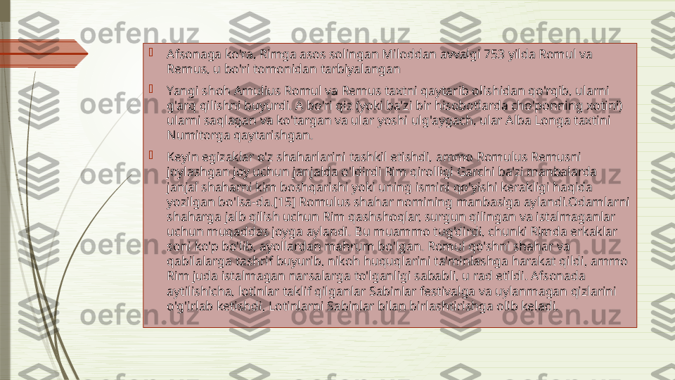 
Afsonaga ko'ra, Rimga asos solingan Miloddan avvalgi 753 yilda Romul va 
Remus, u bo'ri tomonidan tarbiyalangan

Yangi shoh Amulius Romul va Remus taxtni qaytarib olishidan qo'rqib, ularni 
g'arq qilishni buyurdi. A bo'ri qiz (yoki ba'zi bir hisobotlarda cho'ponning xotini) 
ularni saqlagan va ko'targan va ular yoshi ulg'aygach, ular Alba Longa taxtini 
Numitorga qaytarishgan.

Keyin egizaklar o'z shaharlarini tashkil etishdi, ammo Romulus Remusni 
joylashgan joy uchun janjalda o'ldirdi Rim qirolligi Garchi ba'zi manbalarda 
janjal shaharni kim boshqarishi yoki uning ismini qo'yishi kerakligi haqida 
yozilgan bo'lsa-da.[15] Romulus shahar nomining manbasiga aylandi.Odamlarni 
shaharga jalb qilish uchun Rim qashshoqlar, surgun qilingan va istalmaganlar 
uchun muqaddas joyga aylandi. Bu muammo tug'dirdi, chunki Rimda erkaklar 
soni ko'p bo'lib, ayollardan mahrum bo'lgan. Romul qo'shni shahar va 
qabilalarga tashrif buyurib, nikoh huquqlarini ta'minlashga harakat qildi, ammo 
Rim juda istalmagan narsalarga to'lganligi sababli, u rad etildi. Afsonada 
aytilishicha, lotinlar taklif qilganlar Sabinlar festivalga va uylanmagan qizlarini 
o'g'irlab ketishdi, Lotinlarni Sabinlar bilan birlashtirishga olib keladi.              