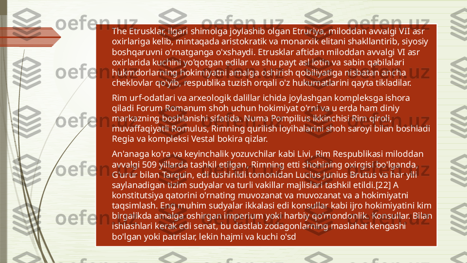 
The Etrusklar, ilgari shimolga joylashib olgan Etruriya, miloddan avvalgi VII asr 
oxirlariga kelib, mintaqada aristokratik va monarxik elitani shakllantirib, siyosiy 
boshqaruvni o'rnatganga o'xshaydi. Etrusklar aftidan miloddan avvalgi VI asr 
oxirlarida kuchini yo'qotgan edilar va shu payt asl lotin va sabin qabilalari 
hukmdorlarning hokimiyatni amalga oshirish qobiliyatiga nisbatan ancha 
cheklovlar qo'yib, respublika tuzish orqali o'z hukumatlarini qayta tikladilar.

Rim urf-odatlari va arxeologik dalillar ichida joylashgan kompleksga ishora 
qiladi Forum Romanum shoh uchun hokimiyat o'rni va u erda ham diniy 
markazning boshlanishi sifatida. Numa Pompilius ikkinchisi Rim qiroli, 
muvaffaqiyatli Romulus, Rimning qurilish loyihalarini shoh saroyi bilan boshladi 
Regia va kompleksi Vestal bokira qizlar.

An'anaga ko'ra va keyinchalik yozuvchilar kabi Livi, Rim Respublikasi miloddan 
avvalgi 509 yillarda tashkil etilgan, Rimning etti shohining oxirgisi bo'lganda, 
G'urur bilan Tarquin, edi tushirildi tomonidan Lucius Junius Brutus va har yili 
saylanadigan tizim sudyalar va turli vakillar majlislari tashkil etildi.[22] A 
konstitutsiya qatorini o'rnating muvozanat va muvozanat va a hokimiyatni 
taqsimlash. Eng muhim sudyalar ikkalasi edi konsullar kabi ijro hokimiyatini kim 
birgalikda amalga oshirgan imperium yoki harbiy qo'mondonlik. Konsullar. Bilan 
ishlashlari kerak edi senat, bu dastlab zodagonlarning maslahat kengashi 
bo'lgan yoki patrislar, lekin hajmi va kuchi o'sd              