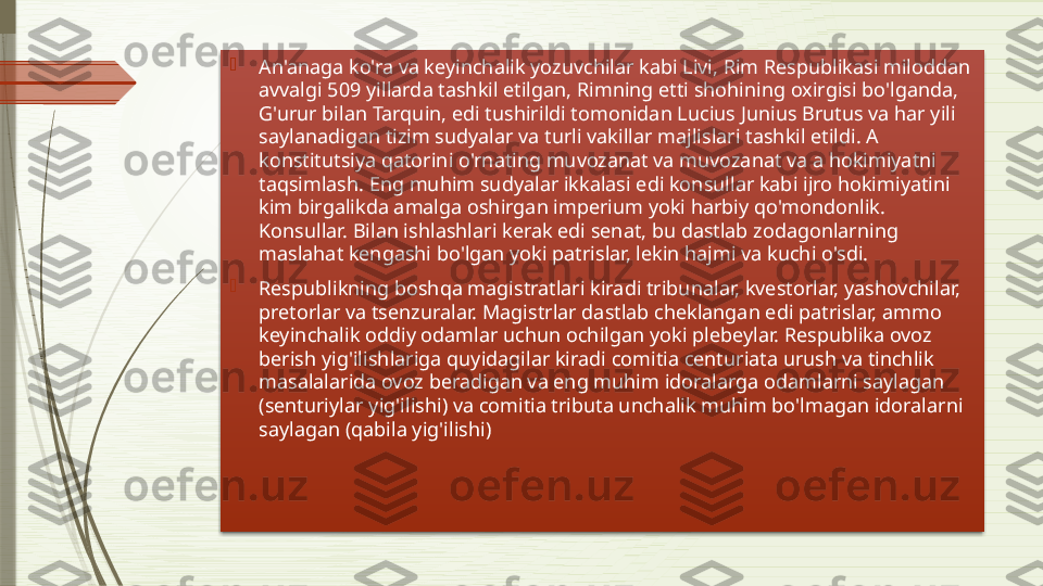 
An'anaga ko'ra va keyinchalik yozuvchilar kabi Livi, Rim Respublikasi miloddan 
avvalgi 509 yillarda tashkil etilgan, Rimning etti shohining oxirgisi bo'lganda, 
G'urur bilan Tarquin, edi tushirildi tomonidan Lucius Junius Brutus va har yili 
saylanadigan tizim sudyalar va turli vakillar majlislari tashkil etildi. A 
konstitutsiya qatorini o'rnating muvozanat va muvozanat va a hokimiyatni 
taqsimlash. Eng muhim sudyalar ikkalasi edi konsullar kabi ijro hokimiyatini 
kim birgalikda amalga oshirgan imperium yoki harbiy qo'mondonlik. 
Konsullar. Bilan ishlashlari kerak edi senat, bu dastlab zodagonlarning 
maslahat kengashi bo'lgan yoki patrislar, lekin hajmi va kuchi o'sdi.

Respublikning boshqa magistratlari kiradi tribunalar, kvestorlar, yashovchilar, 
pretorlar va tsenzuralar. Magistrlar dastlab cheklangan edi patrislar, ammo 
keyinchalik oddiy odamlar uchun ochilgan yoki plebeylar. Respublika ovoz 
berish yig'ilishlariga quyidagilar kiradi comitia centuriata urush va tinchlik 
masalalarida ovoz beradigan va eng muhim idoralarga odamlarni saylagan 
(senturiylar yig'ilishi) va comitia tributa unchalik muhim bo'lmagan idoralarni 
saylagan (qabila yig'ilishi)               