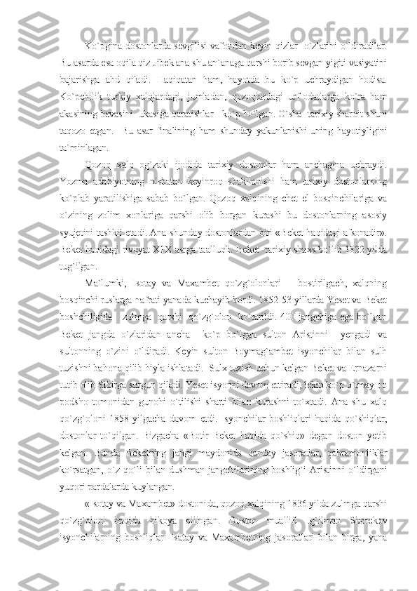 Ko`pgina dostonlarda sevgilisi vafotidan keyin qizlar   o`zlarini o`ldiradilar.
Bu asarda esa oqila qiz Jibek ana shu an`anaga qarshi borib sevgan yigiti vasiyatini
bajarishga   ahd   qiladi.   Haqiqatan   ham,   hayotda   bu   ko`p   uchraydigan   hodisa.
Ko`pchilik   turkiy   xalqlardagi,   jumladan,   qozoqlardagi   urf-odatlarga   ko`ra   ham
akasining bevasini   ukasiga qaratishlar    ko`p bo`lgan. O`sha   tarixiy sharoit shuni
taqozo   etgan.     Bu   asar   finalining   ham   shunday   yakunlanishi   uning   hayotiyligini
ta`minlagan.
Qozoq   xalq   og`zaki   ijodida   tarixiy   dostonlar   ham   anchagina   uchraydi.
Yozma   adabiyotning   nisbatan   keyinroq   shakllanishi   ham   tarixiy   dostonlarning
ko`plab   yaratilishiga   sabab   bo`lgan.   Qozoq   xalqining   chet   el   bosqinchilariga   va
o`zining   zolim   xonlariga   qarshi   olib   borgan   kurashi   bu   dostonlarning   asosiy
syujetini tashkil etadi. Ana shunday dostonlardan biri «Beket haqidagi afsonadir».
Beket haqidagi rivoyat X1X asrga taalluqli. Beket  tarixiy shaxs bo`lib 1822 yilda
tug`ilgan.
Ma`lumki,   Isotay   va   Maxambet   qo`zg`olonlari       bostirilgach,   xalqning
bosqinchi ruslarga nafrati yanada kuchayib bordi. 1852-53 yillarda Yeset va Beket
boshchiligida     zulmga   qarshi   qo`zg`olon   ko`tarildi. 400 jangchiga ega bo`lgan
Beket   jangda   o`zlaridan   ancha     ko`p   bo`lgan   sulton   Aristinni     yengadi   va
sultonning   o`zini   o`ldiradi.   Keyin   sulton   Boymag`ambet   isyonchilar   bilan   sulh
tuzishni bahona qilib hiyla ishlatadi.  Sulx tuzish uchun kelgan Beket va Ernazarni
tutib olib Sibirga surgun qiladi. Yeset isyonni davom ettiradi, lekin ko`p o`tmay oq
podsho   tomonidan   gunohi   o`tilishi   sharti   bilan   kurashni   to`xtadi.   Ana   shu   xalq
qo`zg`oloni   1858   yilgacha   davom   etdi.   Isyonchilar   boshliqlari   haqida   qo`shiqlar,
dostonlar   to`qilgan.   Bizgacha   «Botir   Beket   haqida   qo`shiq»   degan   doston   yetib
kelgan.   Bunda   Beketning   jangi   maydonida   qanday   jasoratlar,   qahramonliklar
ko`rsatgan,   o`z   qo`li   bilan   dushman   jangchilarining   boshlig`i   Aristinni   o`ldirgani
yuqori pardalarda kuylangan. 
«Isotay va Maxambet» dostonida, qozoq xalqining 1836 yilda zulmga qarshi
qo`zg`oloni   haqida   hikoya   qilingan.   Doston   muallifi   Ig`ilman   Shorekov
isyonchilarning   boshliqlari   Isatay   va   Maxambetning   jasoratlari   bilan   birga,   yana 