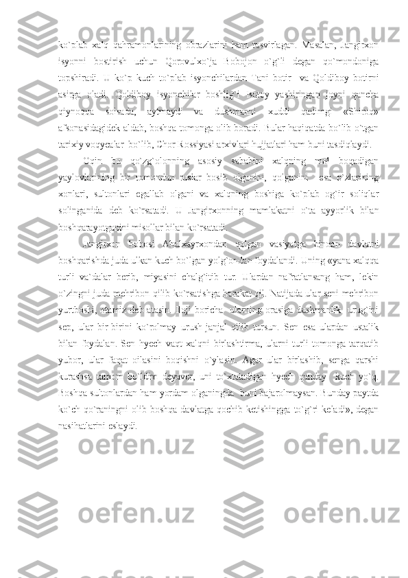 ko`plab   xalq   qahramonlarining   obrazlarini   ham   tasvirlagan.   Masalan,   Jangirxon
isyonni   bostirish   uchun   Qorovulxo`ja   Bobojon   o`g`li   degan   qo`mondoniga
topshiradi.   U   ko`p   kuch   to`plab   isyonchilardan   Tani   botir     va   Qoldiboy   botirni
asirga   oladi.   Qoldiboy   isyonchilar   boshlig`i   Isatoy   yashiringan   joyni   qancha
qiynoqqa   solsada,   aytmaydi   va   dushmanni   xuddi   qadimgi   «Shiroq»
afsonasidagidek aldab, boshqa tomonga olib boradi. Bular haqiqatda bo`lib o`tgan
tarixiy voqyealar  bo`lib, Chor Rossiyasi arxivlari hujjatlari ham buni tasdiqlaydi.
Oqin   bu   qo`zg`olonning   asosiy   sababini   xalqning   mol   boqadigan
yaylovlarining   bir   tomondan   ruslar   bosib   olganini,   qolganini     esa   o`zlarining
xonlari,   sultonlari   egallab   olgani   va   xalqning   boshiga   ko`plab   og`ir   soliqlar
solinganida   deb   ko`rsatadi.   U   Jangirxonning   mamlakatni   o`ta   ayyorlik   bilan
boshqarayotganini misollar bilan ko`rsatadi.
Jangirxon   bobosi   Abulxayrxondan   qolgan   vasiyatga   binoan   davlatni
boshqarishda juda ulkan kuch bo`lgan yolg`ondan foydalandi. Uning «yana xalqqa
turli   va`dalar   berib,   miyasini   chalg`itib   tur.   Ulardan   nafratlansang   ham,   lekin
o`zingni juda mehribon qilib ko`rsatishga harakat qil. Natijada ular seni mehribon
yurtboshi,  otamiz deb atasin.  Iloji  boricha    ularning orasiga  dushmanlik   urug`ini
sep,   ular   bir-birini   ko`rolmay   urush-janjal   qilib   tursun.   Sen   esa   ulardan   ustalik
bilan   foydalan.   Sen   hyech   vaqt   xalqni   birlashtirma,   ularni   turli   tomonga   tarqatib
yubor,   ular   faqat   oilasini   boqishni   o`ylasin.   Agar   ular   birlashib,   senga   qarshi
kurashsa   tamom   bo`ldim   deyaver,   uni   to`xtatadigan   hyech   qanday     kuch   yo`q.
Boshqa sultonlardan ham yordam olganingda  buni bajarolmaysan. Bunday paytda
ko`ch-qo`raningni   olib  boshqa   davlatga   qochib   ketishingga   to`g`ri   keladi»,   degan
nasihatlarini eslaydi. 