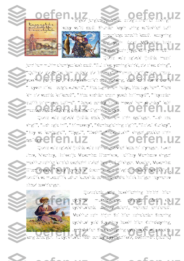 Tengsiz   janglarning   birida   qo`zg`olonchilar   boshlig`i
Isatay   vafot   etadi.   Shundan   keyin   uning   safdoshlari   turli
tomonlarga   tarqalib   ketadi.   Isatoyning
eng   yaqin   do`sti   Maxambet   botir
Xivaga yaqin joyga kelib yashirinadi.
Qozoq   xalq   og`zaki   ijodida   maqol
janri ham muhim ahamiyat kasb etadi. “Gul o`ssa yerning ko`rki, qiz o`ssa elning”,
“Qalinsiz   qiz   bo`lsa   ham   qadrsiz   qiz   bo`lmas”,   “Yomon   o`g`il   molga   o`rtoq,
yaxshi   o`g`il   jonga”,   “Ko`z   yoshi   to`kib   ariq   qazisang,   kulib-kulib   suv   ichasan”,
“Hayvon o`lsa – qarg`a xursand”, “Bitta tugma ham hadya, bitta tuya ham”. “hare
kin   o`z   vaqtida   ko`karadi”,   “Bitta   sochdan   arqon   yasab   bo`lmaydi”,   “Tayoqdan
qutilib   to`qmoqqa   tutilma”.   “Daraxt   qanday   bo`lsa   mevasi   ham   shunday”   kabi
maqolar qozoq xalqining donishmandligini ifodalaydi.
Qozoq   xalq   og`zaki   ijodida   ertak   janri   ham   o`rin   egallagan.   “Uch   opa
singil”, “Uch og`a ini”, “Bilmasvoy”,  “Kambag`alning o`g`li”, “Go`zal  Kunkey”,
“Boy   va   kambag`al”,   “Oygul”,   “Ovchi”,   “Baxt   qushi”   singari   ertaklar   o`rin
egallagan.
Qozoq xalq og`zaki ijodida xalq oqinlari, jirovlari katta rol o`ynagan. Buxor
Jirov,   Nisanboy,   Do`sxo`ja   Maxambet   O`temisov,   Halilboy   Mambetov   singari
mashhur oqinlar ko`plab asarlarini o`zlari ham ijod qilishgan. Masalan, Maxambet
O`temisovning “Isatay Taymanov” dostonida xalq qo`zg`olonchilarining boshlig`i,
ozodlik  va  mustaqillik  uchun  kurashda   qahromanlarcha   holok  bo`lgan  Taymanov
obrazi tasvirlangan.
Qozoqlarda   xalq   baxshilarining   bir-biri   bilan
aytishuvi   musobaqalarga   aylangan.   Ana   shu
aytishuvlarda   ularning   talanti,   mahorati   aniqlanadi.
Mashhur   oqin   Birjon   Sol   bilan   oqinalardan   Soraning
aytishuvi   yoki   Suyunboy   baxshi   bilan   Ko`nekeyning,
Jambul   bilan   Shashauboyning   aytishuvlari   xalq   orasida
keng  tarqalgan.  Bu  aytishuvlar  hech   qanday  tayyorgarliksiz,   eksproment  (badiha) 