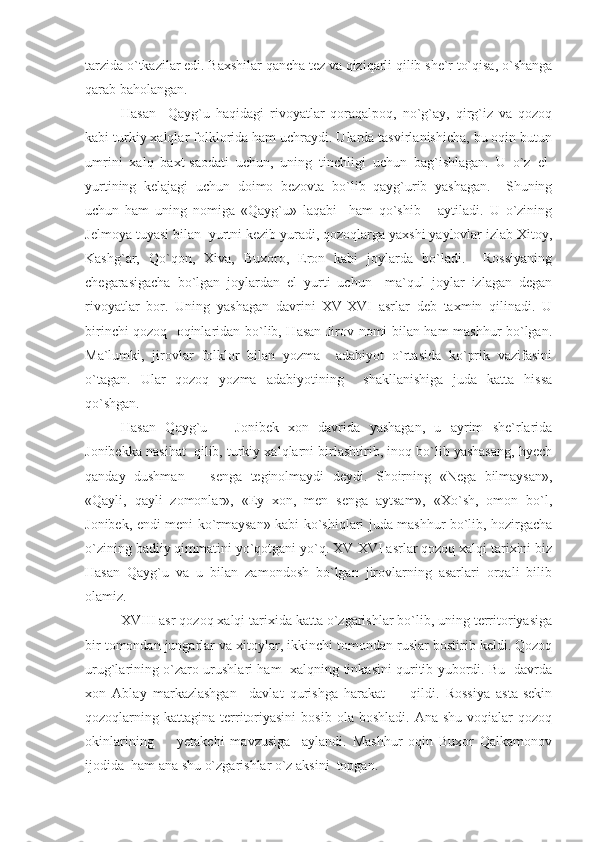 tarzida o`tkazilar edi. Baxshilar qancha tez va qiziqarli qilib she`r to`qisa, o`shanga
qarab baholangan.
Hasan     Qayg`u   haqidagi   rivoyatlar   qoraqalpoq,   no`g`ay,   qirg`iz   va   qozoq
kabi turkiy xalqlar folklorida ham uchraydi. Ularda tasvirlanishicha, bu oqin butun
umrini   xalq   baxt-saodati   uchun,   uning   tinchligi   uchun   bag`ishlagan.   U   o`z   el-
yurtining   kelajagi   uchun   doimo   bezovta   bo`lib   qayg`urib   yashagan.     Shuning
uchun   ham   uning   nomiga   «Qayg`u»   laqabi     ham   qo`shib       aytiladi.   U   o`zining
Jelmoya tuyasi bilan  yurtni kezib yuradi, qozoqlarga yaxshi yaylovlar izlab Xitoy,
Kashg`ar,   Qo`qon,   Xiva,   Buxoro,   Eron   kabi   joylarda   bo`ladi.     Rossiyaning
chegarasigacha   bo`lgan   joylardan   el   yurti   uchun     ma`qul   joylar   izlagan   degan
rivoyatlar   bor.   Uning   yashagan   davrini   XV-XVI   asrlar   deb   taxmin   qilinadi.   U
birinchi qozoq   oqinlaridan bo`lib, Hasan Jirov nomi bilan ham mashhur bo`lgan.
Ma`lumki,   jirovlar   folklor   bilan   yozma     adabiyot   o`rtasida   ko`prik   vazifasini
o`tagan.   Ular   qozoq   yozma   adabiyotining     shakllanishiga   juda   katta   hissa
qo`shgan.
Hasan   Qayg`u       Jonibek   xon   davrida   yashagan,   u   ayrim   she`rlarida
Jonibekka nasihat  qilib, turkiy xalqlarni birlashtirib, inoq bo`lib yashasang, hyech
qanday   dushman       senga   teginolmaydi   deydi.   Shoirning   «Nega   bilmaysan»,
«Qayli,   qayli   zomonlar»,   «Ey   xon,   men   senga   aytsam»,   «Xo`sh,   omon   bo`l,
Jonibek, endi meni ko`rmaysan» kabi ko`shiqlari juda mashhur bo`lib, hozirgacha
o`zining badiiy qimmatini yo`qotgani yo`q. XV-XVI asrlar qozoq xalqi tarixini biz
Hasan   Qayg`u   va   u   bilan   zamondosh   bo`lgan   jirovlarning   asarlari   orqali   bilib
olamiz.
XVIII asr qozoq xalqi tarixida katta o`zgarishlar bo`lib, uning territoriyasiga
bir tomondan jungarlar va xitoylar, ikkinchi tomondan ruslar bostirib keldi. Qozoq
urug`larining o`zaro urushlari ham   xalqning tinkasini quritib yubordi. Bu   davrda
xon   Ablay   markazlashgan     davlat   qurishga   harakat         qildi.   Rossiya   asta-sekin
qozoqlarning  kattagina  territoriyasini   bosib  ola  boshladi.   Ana  shu   voqialar  qozoq
okinlarining         yetakchi   mavzusiga     aylandi.   Mashhur   oqin   Buxor   Qalkamonov
ijodida  ham ana shu o`zgarishlar o`z aksini  topgan. 