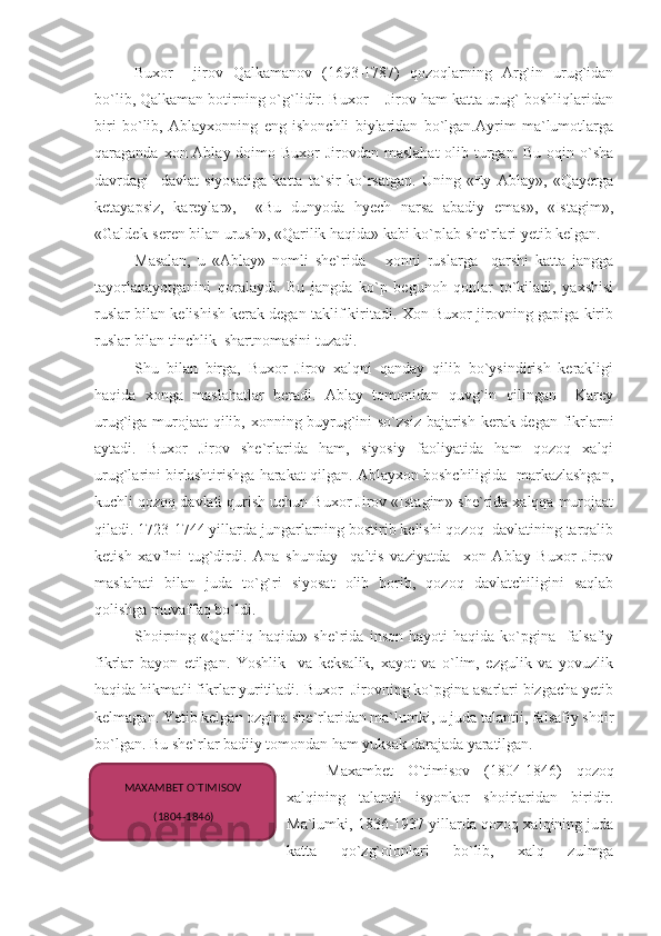 Buxor     jirov   Qalkamanov   (1693-1787)   qozoqlarning   Arg`in   urug`idan
bo`lib, Qalkaman botirning o`g`lidir. Buxor    Jirov ham katta urug` boshliqlaridan
biri   bo`lib,   Ablayxonning   eng   ishonchli   biylaridan   bo`lgan.Ayrim   ma`lumotlarga
qaraganda xon Ablay doimo Buxor  Jirovdan maslahat  olib turgan. Bu oqin o`sha
davrdagi     davlat   siyosatiga   katta   ta`sir   ko`rsatgan.   Uning   «Ey   Ablay»,   «Qayerga
ketayapsiz,   kareylar»,     «Bu   dunyoda   hyech   narsa   abadiy   emas»,   «Istagim»,
«Galdek-seren bilan urush», «Qarilik haqida» kabi ko`plab she`rlari yetib kelgan.
Masalan,   u   «Ablay»   nomli   she`rida       xonni   ruslarga     qarshi   katta   jangga
tayorlanayotganini   qoralaydi.   Bu   jangda   ko`p   begunoh   qonlar   to`kiladi,   yaxshisi
ruslar bilan kelishish kerak degan taklif kiritadi. Xon Buxor jirovning gapiga kirib
ruslar bilan tinchlik  shartnomasini tuzadi.
Shu   bilan   birga,   Buxor   Jirov   xalqni   qanday   qilib   bo`ysindirish   kerakligi
haqida   xonga   maslahatlar   beradi.   Ablay   tomonidan   quvg`in   qilingan     Karey
urug`iga murojaat qilib, xonning buyrug`ini so`zsiz bajarish kerak degan fikrlarni
aytadi.   Buxor   Jirov   she`rlarida   ham,   siyosiy   faoliyatida   ham   qozoq   xalqi
urug`larini birlashtirishga harakat qilgan. Ablayxon boshchiligida   markazlashgan,
kuchli qozoq davlati qurish uchun Buxor Jirov «Istagim» she`rida xalqqa murojaat
qiladi. 1723-1744 yillarda jungarlarning bostirib kelishi qozoq  davlatining tarqalib
ketish   xavfini   tug`dirdi.   Ana   shunday     qaltis   vaziyatda     xon   Ablay   Buxor   Jirov
maslahati   bilan   juda   to`g`ri   siyosat   olib   borib,   qozoq   davlatchiligini   saqlab
qolishga muvaffaq bo`ldi. 
Shoirning   «Qariliq   haqida»   she`rida   inson   hayoti   haqida   ko`pgina     falsafiy
fikrlar   bayon   etilgan.   Yoshlik     va   keksalik,   xayot   va   o`lim,   ezgulik   va   yovuzlik
haqida hikmatli fikrlar yuritiladi. Buxor  Jirovning ko`pgina asarlari bizgacha yetib
kelmagan. Yetib kelgan ozgina she`rlaridan ma`lumki, u juda talantli, falsafiy shoir
bo`lgan. Bu she`rlar badiiy tomondan ham yuksak darajada yaratilgan.
Maxambet   O`timisov   (1804-1846)   qozoq
xalqining   talantli   isyonkor   shoirlaridan   biridir.
Ma`lumki, 1836-1937 yillarda qozoq xalqining juda
katta   qo`zg`olonlari   bo`lib,   xalq   zulmgaMAXAMBET O`TIMISOV
 (1804-1846) 