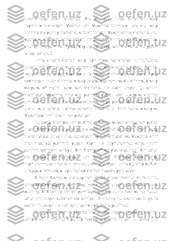 bosqinchilarga   qarshi   ko`tariladi.   Ana   shu   qo`zg`olonga   rahbarlikni   Isatay
Taymonov   boshqargan.   Mashhur   oqin   Maxambet   O`timisov     ana   shu   Isatoy
botirning eng yaqin yordamchisi, safdoshi bo`lgan. Maxambetning she`rlarida ona-
vatanga va xalqiga muhabbat birinchi o`rinda turadi. Shoirning «Nima yaxshiroq»,
«Bundan   menga   nima   foyda»,   «Isyonga   chorlov»   kabi   she`rlarida   bu   yaqqol
ko`zga tashlanadi. 
Uning ko`pgina she`rlari  Isatoy  Taymonovga bag`ishlangan  bo`lib, bularda
qo`zg`olonchilarning ko`rsatgan qahramonliklari va jasoratlari kuylangan. Ayniqsa
Isatoy   botirning   el-yurt   baxti   uchun   ko`rsatgan   jonbozliklari   ko`tarinki   ruxda
tasvirlangan.   Bular   shoirning   «Isatay   jangi»,   «Qahramon»,   «Lochinim»,   «Isatoy
vasiyati»,   «Yomg`irli   kun»   kabi   she`rlarida   o`z   aksini   topgan.   Qo`zg`olon
bostirilgach,   Maxambet   biroz   vaqt   yashirinib   yuradi.   Lekin   u   xoin   va   sotqinlar
tomonidan   o`ldiriladi.   Shoir   hammasi   bo`lib   42   yil   yashadi.   Ana   shu   davrda   u
qozoq     xalqi   tarixida   o`chmas   qahramon   bo`lib   qoldi.   Shoir   haqida   «Isatoy   va
Maxambet» nomli doston ham yaratilgan.
Bu davrda Sherniyaz oqin va Almajon Azamatova kabi shoirlar ham yashab
o`tgan.   Sherniyaz   qozoq   xalqining  eng   sevimli   shoirlaridan   biridir.   U  ham   Isatay
boshchiligidagi   qo`zg`olonda   qatnashgan.   Isyon   bostirilgach   esa   Maxambet   shoir
bilan   birgalikda   yashirinib   yurgan.   Keyin   o`zi   Boymuhammad   xonga     borib
gunohini   kechirishni   so`raydi.   Xon   Sherniyozni   saroyiga   ishga   oladi.   Xon   uchun
ana   shunday,   uni   maqtaydigan   oqin   kerak   edi.   Sherniyaz   Isatoy   haqida,
Boymuhammadxon haqida qo`shiqlar, dostonlar to`qigan. Uning «Qozibiy va Alen
to`raga», «Termalar», «Hayot haqida» she`rlari bizgacha yetib kelgan.
Almajon Azamatova qozoq ayollari  ichidan chiqqan mashhur  shoira bo`lib,
uning   «Yetim»   degan   dostoni   bizga   meros   bo`lib   qolgan.   Bu   dostonda   qozoq
xalqining   X1X   asrning   birinchi   yarmidagi   og`ir   hayoti,   o`z   baxti   va   haq-huquqi
uchun   olib   borgan   kurashlari   aks   ettirilgan.   Shoiraning   bu   dostoni   avtobiografik
asar bo`lib, asosan o`z boshidan o`tgan voqyealar hikoya qilinadi.
O`zining zo`r ijrochilik mahorati bilan shuxrat topgan oqinlardan biri Janbul
Jaboyev   edi.   U   mashhur   Suyunboy   baxshining   shogirdi   bo`lgan.   U   og`zaki   ijod 