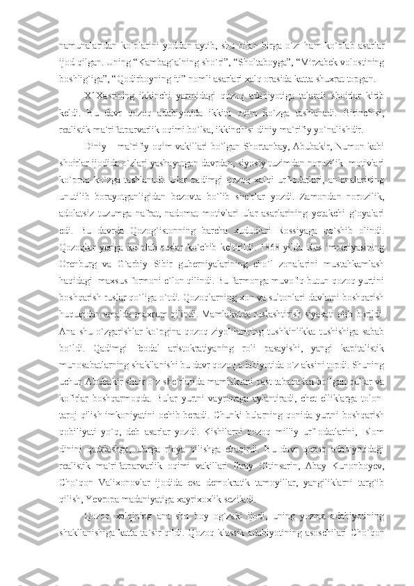 namunalaridan   ko`plarini   yoddan   aytib,   shu   bilan   birga   o`zi   ham   ko`plab   asarlar
ijod qilgan. Uning “Kambag`alning sho`ri”, “Sholtaboyga”, “Mirzabek volostining
boshlig`iga”, “Qodirboyning iti” nomli asarlari xalq orasida katta shuxrat topgan.
X1Xasrining   ikkinchi   yarmidagi   qozoq   adabiyotiga   talantli   shoirlar   kirib
keldi.   Bu   davr   qozoq   adabiyotida   ikkita   oqim   ko`zga   tashlanadi.   Birinchisi,
realistik ma`rifatparvarlik oqimi bo`lsa, ikkinchisi diniy-ma`rifiy yo`nalishdir. 
Diniy – ma`rifiy oqim vakillari bo`lgan Shortanbay, Abubakir, Numon kabi
shoirlar ijodida o`zlari yashayatgan davrdan, siyosiy tuzimdan norozilik  motivlari
ko`proq   ko`zga   tashlanadi.   Ular   qadimgi   qozoq   xalqi   urf-odatlari,   an`analarining
unutilib   borayotganligidan   bezovta   bo`lib   she`rlar   yozdi.   Zamondan   norozilik,
adolatsiz   tuzumga   nafrat,   nadomat   motivlari   ular   asarlarining   yetakchi   g`oyalari
edi.   Bu   davrda   Qozog`istonning   barcha   xududlari   Rossiyaga   qo`shib   olindi.
Qozoqlar   yeriga   ko`plab   ruslar   ko`chib   keltirildi.   1868   yilda   Rus   imperiyasining
Orenburg   va   G`arbiy   Sibir   guberniyalarining   cho`l   zonalarini   mustahkamlash
haqidagi  maxsus formoni e`lon qilindi. Bu farmonga muvofiq butun qozoq yurtini
boshqarish ruslar qo`liga o`tdi. Qozoqlarning xon va sultonlari davlatni boshqarish
huquqidan amalda maxrum qilindi. Mamlakatda ruslashtirish siyosati  olib borildi.
Ana   shu   o`zgarishlar   ko`pgina   qozoq   ziyolilarining   tushkinlikka   tushishiga   sabab
bo`ldi.   Qadimgi   feodal   aristokratiyaning   roli   pasayishi,   yangi   kapitalistik
munosabatlarning shakllanishi bu davr qozoq adabiyotida o`z aksini topdi. Shuning
uchun Abubakir shoir o`z she`rlarida mamlakatni past tabaqadan bo`lgan qullar va
kofirlar   boshqarmoqda.   Bular   yurtni   vayronaga   aylantiradi,   chet   elliklarga   tolon-
taroj qilish imkoniyatini ochib beradi. Chunki bularning qonida yurtni boshqarish
qobiliyati   yo`q,   deb   asarlar   yozdi.   Kishilarni   qozoq   milliy   urf-odatlarini,   Islom
dinini   qadrlashga,   ularga   rioya   qilishga   chaqirdi.   Bu   davr   qozoq   adabiyotidagi
realistik   ma`rifatparvarlik   oqimi   vakillari   Ibray   Oltinsarin,   Abay   Kunonboyev,
Cho`qon   Valixonovlar   ijodida   esa   demokratik   tamoyillar,   yangiliklarni   targ`ib
qilish, Yevropa madaniyatiga xayrixoxlik seziladi.
Qozoq   xalqining   ana   shu   boy   og`zaki   ijodi,   uning   yozma   adabiyotining
shakllanishiga   katta   ta`sir   qildi.   Qozoq  klassik   adabiyotining  asoschilari   Cho`qon 