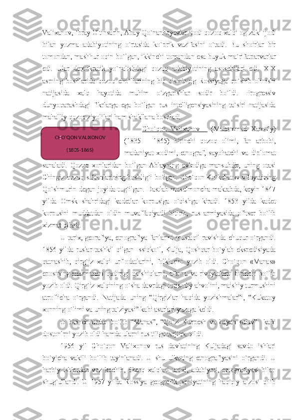 Valixanov, Ibray Oltinsarin, Abay Qo`nanboyevlar ijodi qozoq xalqi og`zaki ijodi
bilan   yozma   adabiyotining   o`rtasida   ko`prik   vazifasini   o`tadi.   Bu   shoirlar   bir
tomondan, mashhur oqin bo`lgan, ikkinchi  tomondan esa  buyuk ma`rifatparvarlar
edi.   Ular   demokratik   yo`nalishdagi   qozoq   adabiyotining   asoschilari   edi.   XIX
asrning   boshlarida   qozoq   cho`llarining   bir   qismining   Rossiyaga   qo`shib   olinishi
natijasida   xalq   hayotida   muhim   o`zgarishlar   sodir   bo`ldi.   Progressiv
dunyoqarashdagi   fikrlarga   ega   bo`lgan   rus   intelligensiyasining   ta`siri   natijasida
mahalliy qozoq ziyolilari ham shakllana boshladi.
Cho`qon   Valixanov       (Muhammad   Xanafiy)
(1835   –   1865)   birinchi   qozoq   olimi,   fan   arbobi,
madaniyat   xodimi,   etnograf,   sayohatchi   va   diplomat
sanaladi.   Qozoq   xonlaridan   bo`lgan   Ablayning   avlodiga   mansubdir,   uning   otasi
Chingiz qozoq sultonlarining boshlig`i bo`lgan. Cho`qon Ko`kchatov viloyatining
Qo`shmurin degan  joyida tug`ilgan. Dastlab  musulmoncha  maktabda, keyin 1847
yilda   Omsk   shahridagi   kadetlar   korpusiga   o`qishga   kiradi.   1853   yilda   kadet
korpusini   muddatdan   oldin   muvaffaqiyatli   bitirib,   rus   armiyasida   ofitser   bo`lib
xizmat qiladi.
U tarix, georafiya, etnografiya  fanlarini  mustaqil  ravishda chuqur  o`rgandi.
1856   yilda   ruslar   tashkil   qilgan   Issiqko`l,   Kulja,   Qoshqar   bo`ylab   ekspedisiyada
qatnashib,   qirg`iz   xalqi   urf-odatlarini,   folklorini   yozib   oldi.   Cho`qon   «Manas»
eposining   mazmunini   qadimgi   qo`shiqlarni,   afsona   va   rivoyatlarni   birinchi   bo`lib
yozib oldi. Qirg`iz xalqining o`sha davrdagi iqtisodiy ahvolini, maishiy turmushini
atroflicha   o`rgandi.   Natijada   uning   “Qirgizlar   haqida   yozishmalar”i,   “Kukatoy
xonning o`limi va uning ta`ziyasi” kabi asarlari yuzaga keldi.
U   birinchilardan   bo`lib   “Manas”,   “Qo`zi   Kurpesh   va   bayan   suluv”     kabi
dostonlrni yozib oldi hamda ularni rus tiliga tarjima qildi. 
1956   yil   Cho`qon   Valixonov   rus   davlatining   Kuljadagi   savdo   ishlari
bo`yicha   vakili   bo`lib   tayinlanadi.   U   shu   ulkaning   etnografiyasini   o`rgandi.   U
harbiy   ishlardan   voz   kechib,   Sharq   xalqlari   tarixi,   adabiyoti,   etnografiyasi   bilan
shug`ullandi.   U   1957   yilda   Rossiya   geografik   jamiyatining   haqiqiy   a`zosi   qilib CHO`QON VALIXONOV 
(1835-1865) 