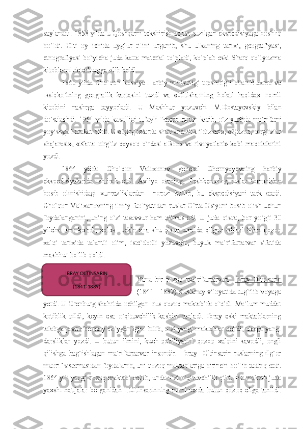 saylanadi. 1858 yilda u Qoshqarni tekshirish uchun tuzilgan ekspedisiyaga boshliq
bo`ldi.   Olti   oy   ichida   uyg`ur   tilini   urganib,   shu   ulkaning   tarixi,   geografiyasi,
etnografiyasi  bo`yicha juda katta material  to`pladi, ko`plab eski  Sharq qo`lyozma
kitoblarni Peterburgga olib keldi. 
1860 yilda Cho`qon Rossiya  Harbiy ministrligi  topshirig`i bilan Buxoro va
Issiqko`lning   geografik   kartasini   tuzdi   va   «Oltisharning   holati   haqida»   nomli
kitobini   nashrga   tayyorladi.   U   Mashhur   yozuvchi   M.Dostayevskiy   bilan
do`stlashdi.  1961 yilda kasalligi  tufayli  Peterburgdan ketib, o`z yurtida ma`rifatni
yoyishga harakat qildi. U «Qirg`izlarda shamanchilik ildizlari», «Qozoq, qirg`izlar
shajarasi»,   «Katta   qirg`iz-qaysoq   o`rdasi   afsona   va   rivoyatlari»  kabi   maqolalarini
yozdi.
1864   yilda   Cho`qon   Valixonov   general   Chernyayevning   harbiy
ekspedisiyalarida   ishtirok   etdi.   Avliyo   otaning,   Toshkentning   ruslar   tomonidan
bosib   olinishidagi   xunrezliklardan     norozi   bo`lib,   bu   ekspedisiyani   tark   etadi.
Cho`qon Valixanovning ilmiy faoliyatidan ruslar O`rta Osiyoni bosib olish uchun
foydalanganini,   uning   o`zi   tasavvur   ham   qilmas   edi.   U   juda   qisqa,   bor   yo`g`i   30
yilcha   umr   ko`rdi,   xolos.   Lekin   ana   shu   qisqa   umrida   qilgan   ishlari   bilan   qozoq
xalqi   tarixida   talantli   olim,   iste`dodli   yozuvchi,   buyuk   ma`rifatparvar   sifatida
mashhur bo`lib qoldi.
Yana   bir   qozoq   ma`rifatparvari     Ibray   Oltinsarin
(1841 - 1889) Kustanay viloyatida tug`ilib voyaga
yetdi. U Orenburg shahrida ochilgan  rus-qozoq maktabida o`qidi. Ma`lum muddat
kotiblik   qildi,   keyin   esa   o`qituvchilik   kasbini   tanladi.   Ibray   eski   maktablarning
talabga javob bermay qo`yganligini bilib, o`zi yangi maktablar ochdi, ularga yangi
darsliklar   yozdi.   U   butun   ilmini,   kuch-qobiliyatini   qozoq   xalqini   savodli,   ongli
qilishga   bag`ishlagan   ma`rifatparvar   insondir.     Ibray     Oltinsarin   ruslarning   ilg`or
maorif sistemasidan foydalanib, uni qozoq maktablariga birinchi bo`lib tadbiq etdi.
1864 yili yangi qozoq maktabi ochib, unda o`zi o`qituvchilik qildi. Bu maktab juda
yaxshi  natijalar  berganidan I.Oltinsarinning nomi  tezda butun qozoq eliga tanildi. IBRAY OLTINSARIN
(1841-1889) 