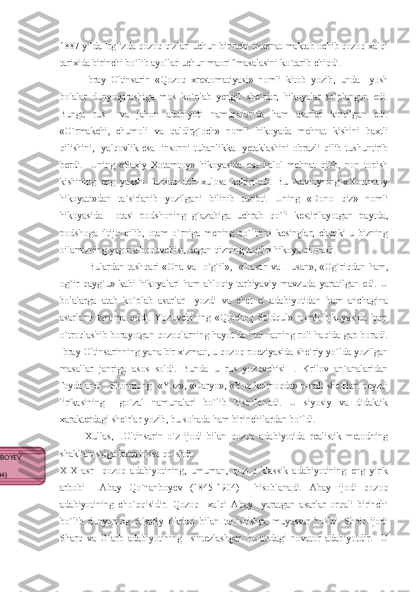 1887 yilda Irg`izda qozoq qizlari uchun birinchi internat-maktab ochib qozoq xalqi
tarixida birinchi bo`lib ayollar uchun maorif masalasini ko`tarib chiqdi.
Ibray   Oltinsarin   «Qozoq   xrestomatiyasi»   nomli   kitob   yozib,   unda     yosh
bolalar   dunyoqarashiga   mos   ko`plab   yengil   she`rlar,   hikoyalar   to`plangan   edi.
Bunga   rus     va   jahon   adabiyoti   namunalarida   ham   asarlar   kiritilgan   edi.
«O`rmakchi,   chumoli   va   qaldirg`och»   nomli   hikoyada   mehnat   kishini   baxtli
qilishini,   yalqovlik esa    insonni  tubanlikka   yetaklashini  obrazli  qilib tushuntirib
berdi.     Uning   «Saxiy   Xotamtoy»   hikoyasida   esa   halol   mehnat   qilib,   non   topish
kishining   eng   yaxshi   fazilati   deb   xulosa   keltiriladi.   Bu   Navoiyning   «Xotamtoy
hikoyati»dan   ta`sirlanib   yozilgani   bilinib   turibti.   Uning   «Dono   qiz»   nomli
hikoyasida     otasi   podshoning   g`azabiga   uchrab   qo`li   kestirilayotgan   paytda,
podshoga   iltijo   qilib,   otam   o`rniga   mening   qo`limni   kesinglar,   chunki   u   bizning
oilamizning yagona boquvchisi, degan qizning taqdiri hikoya qilinadi.
  Bulardan tashqari «Ona va   o`g`il»,   «Hasan va Husan», «Og`riqdan ham,
og`ir   qayg`u»   kabi   hikoyalari   ham   ahloqiy-tarbiyaviy   mavzuda   yaratilgan   edi.   U
bolalarga   atab   ko`plab   asarlar     yozdi   va   chet   el   adabiyotidan   ham   anchagina
asarlarni   tarjima   qildi.   Yozuvchining   «Qipchoq   Saidqul»   nomli   hikoyasida   ham
o`troqlashib borayotgan qozoqlarning hayotida mehnatning roli haqida gap boradi.
Ibray Oltinsarinning yana bir xizmati, u qozoq poeziyasida she`riy yo`lda yozilgan
masallar   janriga   asos   soldi.   Bunda   u   rus   yozuvchisi   I.   Krilov   an`analaridan
foydalandi.   Shoirining   «Yoz», «Daryo», «Yoz kelmoqda» nomli she`rlari peyzaj
lirikasining     go`zal   namunalari   bo`lib   hisoblanadi.   U   siyosiy   va   didaktik
xarakterdagi she`rlar yozib, bu sohada ham birinchilardan bo`ldi. 
Xullas,   I.Oltinsarin   o`z   ijodi   bilan   qozoq   adabiyotida   realistik   metodning
shakllanishiga katta hissa qo`shdi.
XIX   asr     qozoq   adabiyotining,   umuman,   qozoq   klassik   adabiyotining   eng   yirik
arbobi     Abay   Qo`nanboyev   (1845-1904)     hisoblanadi.   Abay   ijodi   qozoq
adabiyotining   cho`qqisidir.   Qozoq     xalqi   Abay     yaratgan   asarlar   orqali   birinchi
bo`lib   dunyoning   falsafiy   fikrlari   bilan   tanishishga   muyassar   bo`ldi.   Shoir   ijodi
Sharq   va   G`arb   adabiyotining     sintezlashgan   holatidagi   novator   adabiyotdir.     U
ABAY QO`NANBOYEV 
(1845-1904) 