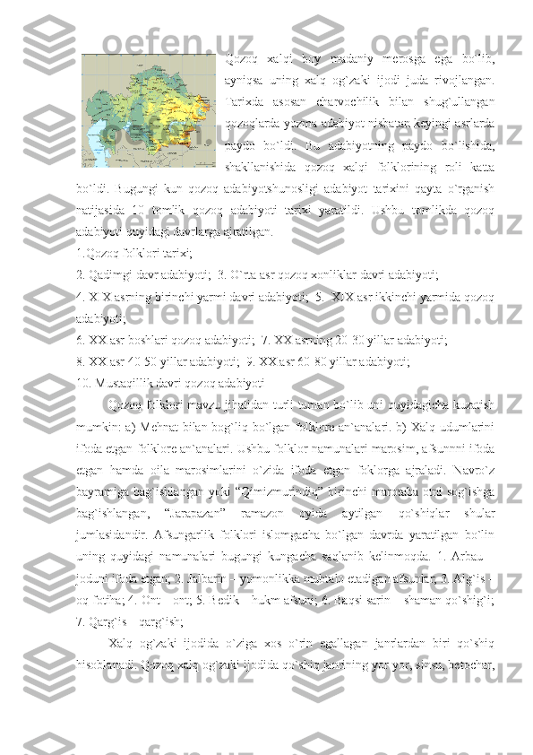 Qozoq   xalqi   boy   madaniy   merosga   ega   bo`lib,
ayniqsa   uning   xalq   og`zaki   ijodi   juda   rivojlangan.
Tarixda   asosan   charvochilik   bilan   shug`ullangan
qozoqlarda yozma adabiyot nisbatan keyingi asrlarda
paydo   bo`ldi.   Bu   adabiyotning   paydo   bo`lishida,
shakllanishida   qozoq   xalqi   folklorining   roli   katta
bo`ldi.   Bugungi   kun   qozoq   adabiyotshunosligi   adabiyot   tarixini   qayta   o`rganish
natijasida   10   tomlik   qozoq   adabiyoti   tarixi   yaratildi.   Ushbu   tomlikda   qozoq
adabiyoti quyidagi davrlarga ajratilgan.
1.Qozoq folklori tarixi;
2. Qadimgi davr adabiyoti;  3. O`rta asr qozoq xonliklar davri adabiyoti;
4. XIX asrning birinchi yarmi davri adabiyoti;  5.  XIX asr ikkinchi yarmida qozoq
adabiyoti;
6. XX asr boshlari qozoq adabiyoti;  7. XX asrning 20-30 yillar adabiyoti;
8. XX asr 40-50 yillar adabiyoti;  9. XX asr 60-80 yillar adabiyoti;
10. Mustaqillik davri qozoq adabiyoti
Qozoq folklori mavzu jihatidan turli tuman bo`lib uni quyidagicha kuzatish
mumkin:  a)  Mehnat  bilan bog`liq bo`lgan folklore an`analari. b)  Xalq udumlarini
ifoda etgan folklore an`analari. Ushbu folklor namunalari marosim, afsunnni ifoda
etgan   hamda   oila   marosimlarini   o`zida   ifoda   etgan   foklorga   ajraladi.   Navro`z
bayramiga  bag`ishlangan   yoki   “Qimizmurindiq”   birinchi   marotaba   otni   sog`ishga
bag`ishlangan,   “Jarapazan”   ramazon   oyida   aytilgan   qo`shiqlar   shular
jumlasidandir.   Afsungarlik   folklori   islomgacha   bo`lgan   davrda   yaratilgan   bo`lin
uning   quyidagi   namunalari   bugungi   kungacha   saqlanib   kelinmoqda.   1.   Arbau   –
joduni ifoda etgan; 2. Jalbarin – yomonlikka mubtalo etadigan afsunlar; 3. Alg`is –
oq fotiha; 4. Ont – ont; 5. Bedik – hukm afsuni; 6. Baqsi sarin – shaman qo`shig`i;
7. Qarg`is – qarg`ish; 
Xalq   og`zaki   ijodida   o`ziga   xos   o`rin   egallagan   janrlardan   biri   qo`shiq
hisoblanadi. Qozoq xalq og`zaki ijodida qo`shiq janrining yor-yor, sinsu, betochar, 