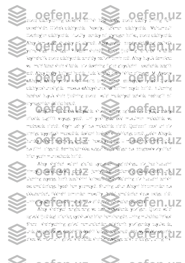 qozoq   adabiyotining   asoschisi   bo`lish   bilan   birga,   qozoq   adabiy   tilining   ham
asoschisidir.   O`zbek   adabiyotida     Navoiy,   Turkman     adabiyotida     Mahtumquli
Ozarboyjon adabiyotida   Fuzuliy   qanday rol o`ynagan bo`lsa, qozoq adabiyotida
Abay   ham   xuddi   shunday   rol   o`ynadi.   Abay   qozoq     poeziyasini   yangi   realistik
yo`nalishga   boshlagan   novator   shoirdir.   Shoir   ijodining   an`anasi   sifatida
keyinchalik qozoq adabiyotida tanqidiy realizm tomir otdi. Abay buyuk demokrat
va     ma`rifatpar   shoir   sifatida     o`z   davrining   ilg`or   g`oyalarini       asarlarida   targ`ib
etdi. Abay ijodiy faoliyati haqida   juda ko`plab ilmiy ishlar qilingan.   M. Avezov
«Abay»,   «Abay   yo`li»   nomli     to`rt   tomli   roman   epopeyasini   yozdi.   Qozoq
adabiyotshunosligida     maxsus   «Abayshunoslik»   bo`limi   paydo   bo`ldi.   Bularning
barchasi   buyuk   shoir   ijodining   qozoq     xalqi   madaniyati   tarixida   nechog`li   rol
o`ynaganidan dalolat beradi. 
Abay   Semipalatinsk   viloyatida   shu   o`lkaning   og`a-sultoni   biy   Qunonboy
oilasida   tug`ilib   voyaga   yetdi.   Uni   yoshligida   eski   musulmon   maktabida   va
madrasada   o`qitdi.   Keyin   uch   yil   rus   maktabida   o`qidi.   Qattiqqo`l   otasi   uni   o`z
o`rniga  tayyorlash  maqsadida  davlatni  boshqarish     ishlariga  tortdi.  Lekin  Abayda
bunday ishlarni bajarishga umuman   havas yo`q edi. U mustaqil  o`qib bilim oldi,
rus tilini  o`rgandi. Semipalatinskka surgun bo`lib kelgan rus  progressiv ziyolilari
bilan yaqin munosabatda bo`ldi.   
Abay   she`rlari   xalqni   g`aflat   uyqusidan   uyg`otishga,   o`z   haq-huquqini
himoya   qilishga   da`vat   etardi.   U   jamiyatdagi   illatlarning   ildiziga   bolta   urib,
ularning   qayerga   borib   taqalishini   ko`rsatib   berdi.   Xalqning   o`z   huquqini   tanishi
esa amaldorlarga hyech ham yoqmaydi. Shuning uchun Abayni bir  tomondan rus
akkupantlari,   ikkinchi   tomondan   maxalliy   feodal   amaldorlar   siquv   ostiga   oldi.
Uning uylarini bir necha marta tintuv qildi, turli tuhmatlar uyushtirdi.
Abay   she`riyati   rangba-rang   va   turli   mavzularda   yozilgan.   Qozoq   xalqi
og`zaki ijodidagi o`lanlar, aytishuvlar bilan hamohangdir. Uning muhabbat lirikasi
Sharq     she`riyatining   go`zal   namunalaridan   ta`sirlanib   yozilganday   tuyulsa-da,
unda   halqchillik   va   dardchillik   kuchli   ko`zga   tashlanadi.   Olti   va   sakkiz   qatorlik
qisqa  va  mazmunli  go`zal  she`rlarda  shoir  o`quvchiga ta`sir   qiladigan,  uning  his- 