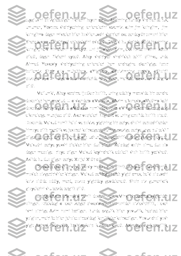 tuyg`usini qo`zg`atadigan fikrlarni bayon etadi.   Shoirning bunday she`rlarida rus,
umuman,   Yevropa   she`riyatining     an`analarini   sezamiz.   «Jim-jim   ko`nglim,     jim
ko`nglim» degan misralar bilan boshlanuvchi she`rlari esa qandaydir tomoni bilan
Sharq tasavvuf she`riyati an`analarini eslatadi. Chunki bu she`rda shoir insonning
ko`ngli,   nafsi   nimalarni     tilamaydi.   Uni   jilovlash   lozim,   aks   holda   insonni   xarob
qiladi,   degan   fikrlarni   aytadi.   Abay   she`riyati   sinchiklab   tahlil   qilinsa,   unda
Ahmad   Yassaviy   she`riyatining   an`analari   ham   anchagina   ekanligiga   iqror
bo`lamiz.   Shoir   «Ey   muhabbat»,   «Yigitlar»,   «Ko`zimning   qorasi»,   «Sho`rli
qozog`im», «Ilm   urgan» kabi she`rlarida ishq, vatan, ma`rifat mavzularini targ`ib
qildi.
Ma`lumki,   Abay   serqirra   ijodkor   bo`lib,   uning   adabiy   merosida   bir   qancha
dostonlar ham mavjud. U «Iskandar» «Ma`sud», «Azim afsonasi», «Vadim» kabi
dostonlar ham yozgan. U «Ma`sud» nomli dostonida «Ming bir kecha» ertagidagi
afsonalarga murojaat qildi. Asar voqialari Bog`dod va uning atrofida bo`lib o`tadi.
Dostonda Ma`sud nomli halol va pokiza yigitning bir qariya cholni qaroqchilardan
himoya qilib mardlik va jasorati ko`rsatgani, buning evaziga qariya unga pul taklif
qilganda,  u   rad  etib   bu  ishni   savob   uchun,   odamgarchilik  uchun   qilganini   aytadi.
Ma`sudni   qariya   yaxshi   tilaklar   bilan   duo   qiladi.   Xalqdagi   «oltin   olma,   duo   ol»
degan   maqolga     rioya   qilgan   Ma`sud   keyinchalik   adolatli   shoh   bo`lib   yetishadi.
Aslida bu duo qilgan qariya Xo`jai Xidir edi. 
Dostonda ana shu rivoyat asosiy mavzu qilib olinib, Abay uni o`z zamoniga
moslab o`zgartirishlar kiritgan. Ma`sud qandaydir arab yigiti emas, balki o`quvchi
ko`z   oldida   oddiy,   mard,   qozoq   yigitiday   gavdalanadi.   Shoir   o`z   gumanistik
g`oyalarini shu tarzda targ`ib qildi.
Uning   «Azim   afsonasi»   nomli   dostoni   ham   «Ming   bir   kecha»   syujetidan
olingan.   Ertakdagi   «Hasan   zargar   qissasi»   shoir   tomonidan   o`zlashtirilib,   Hasan
ismi   o`rniga   Azim   nomi   berilgan.   Bunda   ezgulik   bilan   yovuzlik,   haqiqat   bilan
yolg`on, ma`rifat bilan jaholat o`rtasidagi konfliktlar ko`rsatilgan. Yovuz chol yosh
yigit   Azimni   jodu   qilib,   boshiga   ko`p   kulfatlar   soladi.   Azimdagi   oq   ko`ngillik, 