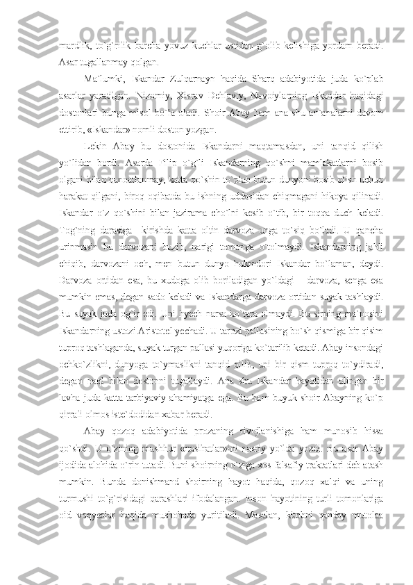 mardlik,   to`g`rilik   barcha   yovuz   kuchlar   ustidan   g`olib   kelishiga   yordam   beradi.
Asar tugallanmay qolgan.
Ma`lumki,   Iskandar   Zulqarnayn   haqida   Sharq   adabiyotida   juda   ko`plab
asarlar   yaratilgan.   Nizomiy,   Xisrav   Dehlaviy,   Navoiylarning   Iskandar   haqidagi
dostonlari   bunga   misol   bo`la   oladi.   Shoir   Abay   ham   ana   shu   an`analarni   davom
ettirib, «Iskandar» nomli doston yozgan. 
Lekin   Abay   bu   dostonida   Iskandarni   maqtamasdan,   uni   tanqid   qilish
yo`lidan   bordi.   Asarda   Filip   o`g`li   Iskandarning   qo`shni   mamlakatlarni   bosib
olgani bilan qanoatlanmay, katta qo`shin to`plab butun dunyoni bosib olish uchun
harakat  qilgani,  biroq  oqibatda bu  ishning  uddasidan  chiqmagani   hikoya qilinadi.
Iskandar   o`z   qo`shini   bilan   jazirama   cho`lni   kesib   o`tib,   bir   toqqa   duch   keladi.
Tog`ning   darasiga     kirishda   katta   oltin   darvoza   unga   to`siq   bo`ladi.   U   qancha
urinmasin   bu   darvozani   buzib,   narigi   tomonga   o`tolmaydi.   Iskandarning   jahli
chiqib,   darvozani   och,   men   butun   dunyo   hukmdori   Iskandar   bo`laman,   deydi.
Darvoza   ortidan   esa,   bu   xudoga   olib   boriladigan   yo`ldagi       darvoza,   senga   esa
mumkin  emas,  degan   sado  keladi  va   Iskandarga  darvoza  ortidan  suyak  tashlaydi.
Bu   suyak   juda   og`ir   edi.   Uni   hyech   narsa   ko`tara   olmaydi.   Bu   sirning   ma`nosini
Iskandarning ustozi Aristotel yechadi. U tarozi pallasining bo`sh qismiga bir qisim
tuproq tashlaganda, suyak turgan pallasi yuqoriga ko`tarilib ketadi. Abay insondagi
ochko`zlikni,   dunyoga   to`ymaslikni   tanqid   qilib,   uni   bir   qism   tuproq   to`ydiradi,
degan   naql   bilan   dostonni   tugallaydi.   Ana   shu   Iskandar   hayotidan   olingan   bir
lavha   juda   katta   tarbiyaviy   ahamiyatga   ega.   Bu   ham   buyuk   shoir   Abayning   ko`p
qirrali olmos iste`dodidan xabar beradi.
Abay   qozoq   adabiyotida   prozaning   rivojlanishiga   ham   munosib   hissa
qo`shdi.   U   o`zining   mashhur   «nasihatlar»ini   nasriy   yo`lda   yozdi.   Bu   asar   Abay
ijodida alohida o`rin tutadi. Buni shoirning o`ziga xos falsafiy traktatlari deb atash
mumkin.   Bunda   donishmand   shoirning   hayot   haqida,   qozoq   xalqi   va   uning
turmushi   to`g`risidagi   qarashlari   ifodalangan.   Inson   hayotining   turli   tomonlariga
oid   voqyealar   haqida   mushohada   yuritiladi.   Masalan,   kitobni   qanday   mutolaa 