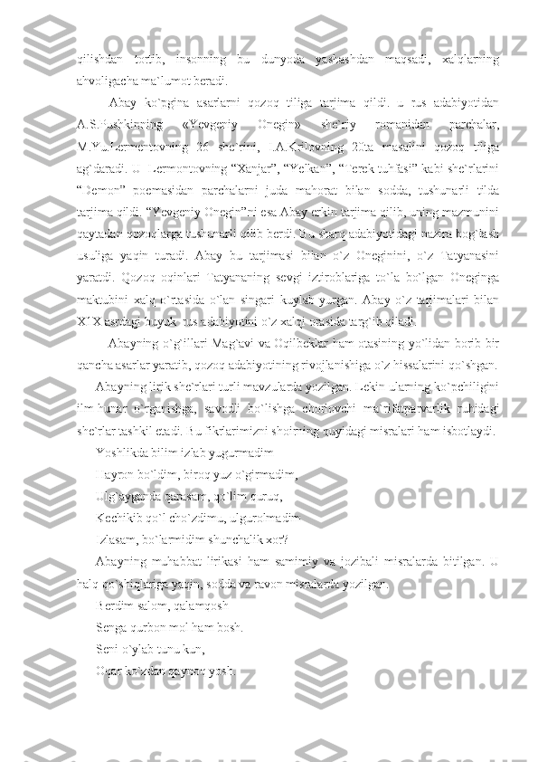 qilishdan   tortib,   insonning   bu   dunyoda   yashashdan   maqsadi,   xalqlarning
ahvoligacha ma`lumot beradi.
Abay   ko`pgina   asarlarni   qozoq   tiliga   tarjima   qildi.   u   rus   adabiyotidan
A.S.Pushkinning   «Yevgeniy   Onegin»   she`riy   romanidan   parchalar,
M.Yu.Lermentovning   26   she`rini,   I.A.Krilovning   20ta   masalini   qozoq   tiliga
ag`daradi. U   Lermontovning “Xanjar”, “Yelkan”, “Terek tuhfasi” kabi she`rlarini
“Demon”   poemasidan   parchalarni   juda   mahorat   bilan   sodda,   tushunarli   tilda
tarjima qildi. “Yevgeniy Onegin”ni esa Abay erkin tarjima qilib, uning mazmunini
qaytadan qozoqlarga tushunarli qilib berdi. Bu sharq adabiyotidagi nazira bog`lash
usuliga   yaqin   turadi.   Abay   bu   tarjimasi   bilan   o`z   Oneginini,   o`z   Tatyanasini
yaratdi.   Qozoq   oqinlari   Tatyananing   sevgi   iztiroblariga   to`la   bo`lgan   Oneginga
maktubini   xalq   o`rtasida   o`lan   singari   kuylab   yurgan.   Abay   o`z   tarjimalari   bilan
X1X asrdagi buyuk  rus adabiyotini o`z xalqi orasida targ`ib qiladi.
               Abayning o`g`illari Mag`avi va Oqilbeklar ham otasining yo`lidan borib bir
qancha asarlar yaratib, qozoq adabiyotining rivojlanishiga o`z hissalarini qo`shgan.
Abayning lirik she`rlari turli mavzularda yozilgan. Lekin ularning ko`pchiligini
ilm-hunar   o`rganishga,   savodli   bo`lishga   chorlovchi   ma`rifatparvarlik   ruhidagi
she`rlar tashkil etadi. Bu fikrlarimizni shoirning quyidagi misralari ham isbotlaydi.
Yoshlikda bilim izlab yugurmadim
Hayron bo`ldim, biroq yuz o`girmadim,
Ulg`ayganda qarasam, qo`lim quruq,
Kechikib qo`l cho`zdimu, ulgurolmadim
Izlasam, bo`larmidim shunchalik xor?
Abayning   muhabbat   lirikasi   ham   samimiy   va   jozibali   misralarda   bitilgan.   U
halq qo`shiqlariga yaqin, sodda va ravon misralarda yozilgan.
Berdim salom, qalamqosh
Senga qurbon mol ham bosh.
Seni o`ylab tunu kun,
Oqar ko`zdan qaynoq yosh. 