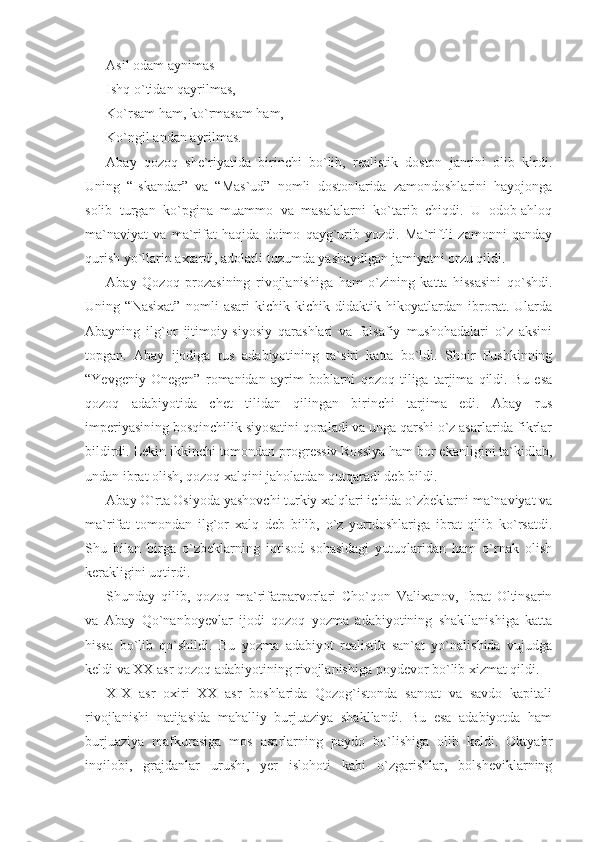 Asil odam aynimas
Ishq o`tidan qayrilmas,
Ko`rsam ham, ko`rmasam ham,
Ko`ngil andan ayrilmas.
Abay   qozoq   she`riyatida   birinchi   bo`lib,   realistik   doston   janrini   olib   kirdi.
Uning   “Iskandar”   va   “Mas`ud”   nomli   dostonlarida   zamondoshlarini   hayojonga
solib   turgan   ko`pgina   muammo   va   masalalarni   ko`tarib   chiqdi.   U   odob-ahloq
ma`naviyat   va   ma`rifat   haqida   doimo   qayg`urib   yozdi.   Ma`riftli   zamonni   qanday
qurish yo`llarin axtardi, adolatli tuzumda yashaydigan jamiyatni orzu qildi.
Abay   Qozoq   prozasining   rivojlanishiga   ham   o`zining   katta   hissasini   qo`shdi.
Uning   “Nasixat”   nomli   asari   kichik-kichik   didaktik   hikoyatlardan   ibrorat.   Ularda
Abayning   ilg`or   ijtimoiy-siyosiy   qarashlari   va   falsafiy   mushohadalari   o`z   aksini
topgan.   Abay   ijodiga   rus   adabiyotining   ta`siri   katta   bo`ldi.   Shoir   Pushkinning
“Yevgeniy   Onegen”   romanidan   ayrim   boblarni   qozoq   tiliga   tarjima   qildi.   Bu   esa
qozoq   adabiyotida   chet   tilidan   qilingan   birinchi   tarjima   edi.   Abay   rus
imperiyasining bosqinchilik siyosatini qoraladi va unga qarshi o`z asarlarida fikrlar
bildirdi. Lekin ikkinchi tomondan progressiv Rossiya ham bor ekanligini ta`kidlab,
undan ibrat olish, qozoq xalqini jaholatdan qutqaradi deb bildi. 
Abay O`rta Osiyoda yashovchi turkiy xalqlari ichida o`zbeklarni ma`naviyat va
ma`rifat   tomondan   ilg`or   xalq   deb   bilib,   o`z   yurtdoshlariga   ibrat   qilib   ko`rsatdi.
Shu   bilan   birga   o`zbeklarning   iqtisod   sohasidagi   yutuqlaridan   ham   o`rnak   olish
kerakligini uqtirdi.
Shunday   qilib,   qozoq   ma`rifatparvorlari   Cho`qon   Valixanov,   Ibrat   Oltinsarin
va   Abay   Qo`nanboyevlar   ijodi   qozoq   yozma   adabiyotining   shakllanishiga   katta
hissa   bo`lib   qo`shildi.   Bu   yozma   adabiyot   realistik   san`at   yo`nalishida   vujudga
keldi va XX asr qozoq adabiyotining rivojlanishiga poydevor bo`lib xizmat qildi.
XIX   asr   oxiri   XX   asr   boshlarida   Qozog`istonda   sanoat   va   savdo   kapitali
rivojlanishi   natijasida   mahalliy   burjuaziya   shakllandi.   Bu   esa   adabiyotda   ham
burjuaziya   mafkurasiga   mos   asarlarning   paydo   bo`lishiga   olib   keldi.   Oktyabr
inqilobi,   grajdanlar   urushi,   yer   islohoti   kabi   o`zgarishlar,   bolsheviklarning 