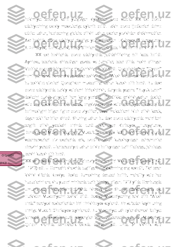 hokimiyat   tepasiga   kelib   yurgizgan   siyosatlari   uzoq   vaqtlar   XX   asr   qozoq
adabiyotining   asosiy   mavzulariga   aylanib   qoldi.   Lekin   qozoq   ijodkorlari   doimo
adolat   uchun,   haqiqatning   g`alaba   qilishi   uchun   asarlar   yozishdan   chekinmadilar.
Asr   boshida   qozoq   adabiyoti   rivojiga   yozuvchilardan   I.Kubeyev,   S.Turaygurov,
S.Donitayev, I.Jonsugurov, S.Sayfullinlarning ijodi katta hissa bo`lib qo`shildi.
XX   asr   boshlarida   qozoq   adabiyotida   jadidchilikning   roli   katta   bo`ldi.
Ayniqsa,   tatarlarda   chiqadigan   gazeta   va   jurnallar,   tatar   tilida   nashr   qilingan
kitoblar qozoq adabiyotining rivojlanishiga ta`sir qildi. Qozoqlarda ham  “Oyqon”
nomli jurnal va bir qancha gazetalar tashkil etildi. “Alash o`rda” tashkiloti tuzilib,
bu   tashkilot   a`zolari   Qozog`iston   mustaqilligi   uchun   kurash   olib   bordi.   Bu   davr
qozoq   adabiyotida   turkiy   xalqlarni   birlashtirish,   dunyoda   yagona   “Buyuk   turon”
davlatini   tuzish   g`oyalari   ham   keng   yoritildi.   Ozodlikka   erishish   uchun   dastlab
xalq   ongli,   savodli   bo`lishi   kerak,   ongsiz,   sovodsiz   xalq   bilan   hyech   narsa   qilib
bo`lmasligini   bilgan   ilg`or   qozoq   ziyolilari,   avval   maktablarni   isloh   qilish   kerak,
degan takliflar  bilan chiqdi. Shuning uchun bu davr qozoq adabiyotida ma`rifatni
targ`ib   qilish   yetakchi   o`rinda   turdi.   Isfandiyor   Ko`bayev,   Turayg`urov,
Donentoyev,   Muxtor   Mag`ovin,   Mustafa   Cho`qayev   kabi   ma`rifatparvar   qozoq
vatanparvarlari   o`z   asarlarida   erk,   ozodlik   uchun   kurashayotgan   qahramonlar
obrazini yaratdi. Ular taraqqiyot uchun to`siq bo`layotgan turli illatlarga, jaholatga
qarshi kurash olib bordi.
XX asr boshida Turkistonda eng ilg`or ziyolilardan biri Mustafo Cho`Qayev (1890
- 1942) edi. U Oqmachit shaxrida tug`ilgan. Turkistonning eng savodli, fikri teran
kishisi   sifatida   Rossiya   Davlat   Dumasining   deputati   bo`lib,   mahalliy   xalq   haq
huquqlarini ana shu yuqori minbarda turib himoya qilgan. 1917 yilda Orenburgda
Umumqozoq     Kongressini   tuzishda   ishtirok   etdi.   Shu   yili   dekabr   oyida   esa
Turkiston   Muxtoriyatini   tashkil   qildi.   Dastlab   Muxtoriyatning   raisi   qilib   “Alash
o`rda” partiyasi raxbarilaridan biri Tinishboyev saylandi. Bir xaftadan keyin uning
o`rniga Mustafo Cho`kayev tayinlanadi. Bu Muxtoriyat uch oylar chamasi faoliyat
ko`rsatdi.   Bolsheviklar   turli   nayranglar   bilan   uni   tarqatib   yubordi.   Muxtoriyat
Qo`qon   shahrida   demokratik   asosda   qurilgan   edi.   Unda   54   kishilik   xalq
MUSTAFO CHO`QAYEV 
(1890-1942) 