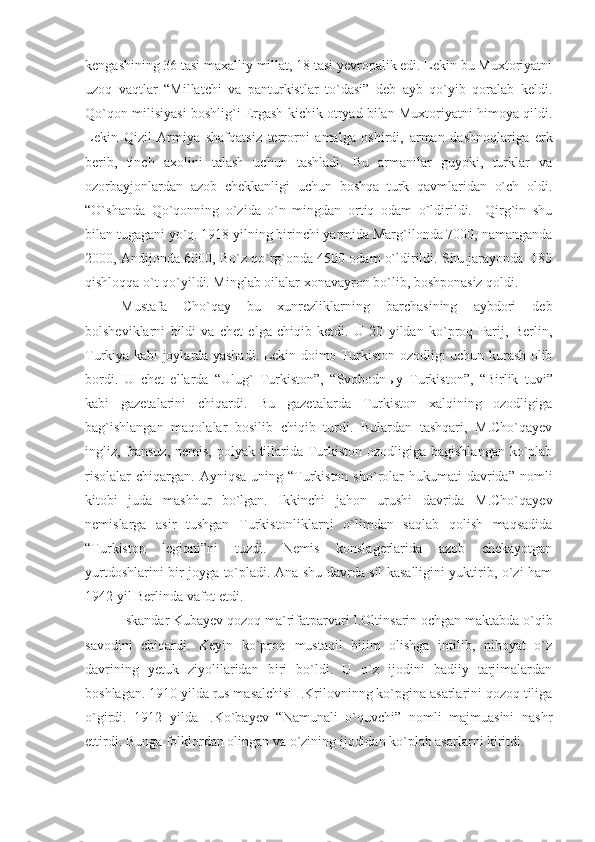 kengashining 36 tasi maxalliy millat, 18 tasi yevropalik edi. Lekin bu Muxtoriyatni
uzoq   vaqtlar   “Millatchi   va   panturkistlar   to`dasi”   deb   ayb   qo`yib   qoralab   keldi.
Qo`qon milisiyasi boshlig`i Ergash kichik otryad bilan Muxtoriyatni himoya qildi.
Lekin   Qizil   Armiya   shafqatsiz   terrorni   amalga   oshirdi,   arman   dashnoqlariga   erk
berib,   tinch   axolini   talash   uchun   tashladi.   Bu   armanilar   guyoki,   turklar   va
ozorbayjonlardan   azob   chekkanligi   uchun   boshqa   turk   qavmlaridan   o`ch   oldi.
“O`shanda   Qo`qonning   o`zida   o`n   mingdan   ortiq   odam   o`ldirildi.     Qirg`in   shu
bilan tugagani yo`q. 1918 yilning birinchi yarmida Marg`ilonda 7000, namanganda
2000, Andijonda 6000, Bo`z qo`rg`onda 4500 odam o`ldirildi. Shu jarayonda  180
qishloqqa o`t qo`yildi. Minglab oilalar xonavayron bo`lib, boshponasiz qoldi. 
Mustafa   Cho`qay   bu   xunrezliklarning   barchasining   aybdori   deb
bolsheviklarni   bildi   va   chet   elga   chiqib   ketdi.   U   20   yildan   ko`proq   Parij,   Berlin,
Turkiya kabi joylarda yashadi. Lekin doimo Turkiston ozodligi uchun kurash olib
bordi.   U   chet   ellarda   “Ulug`   Turkiston”,   “Svobodn ы y   Turkiston”,   “Birlik   tuvi”
kabi   gazetalarini   chiqardi.   Bu   gazetalarda   Turkiston   xalqining   ozodligiga
bag`ishlangan   maqolalar   bosilib   chiqib   turdi.   Bulardan   tashqari,   M.Cho`qayev
ingliz, fransuz, nemis, polyak tillarida Turkiston ozodligiga bagishlangan ko`plab
risolalar  chiqargan.  Ayniqsa  uning “Turkiston  sho`rolar  hukumati  davrida”  nomli
kitobi   juda   mashhur   bo`lgan.   Ikkinchi   jahon   urushi   davrida   M.Cho`qayev
nemislarga   asir   tushgan   Turkistonliklarni   o`limdan   saqlab   qolish   maqsadida
“Turkiston   legioni”ni   tuzdi.   Nemis   konslagerlarida   azob   chekayotgan
yurtdoshlarini bir joyga to`pladi. Ana shu davrda sil kasalligini yuktirib, o`zi ham
1942 yil Berlinda vafot etdi.
Iskandar Kubayev qozoq ma`rifatparvari I.Oltinsarin ochgan maktabda o`qib
savodini   chiqardi.   Keyin   ko`proq   mustaqil   bilim   olishga   intilib,   nihoyat   o`z
davrining   yetuk   ziyolilaridan   biri   bo`ldi.   U   o`z   ijodini   badiiy   tarjimalardan
boshlagan. 1910 yilda rus masalchisi I.Krilovninng ko`pgina asarlarini qozoq tiliga
o`girdi.   1912   yilda   I.Ko`bayev   “Namunali   o`quvchi”   nomli   majmuasini   nashr
ettirdi. Bunga folklordan olingan va o`zining ijodidan ko`plab asarlarni kiritdi. 