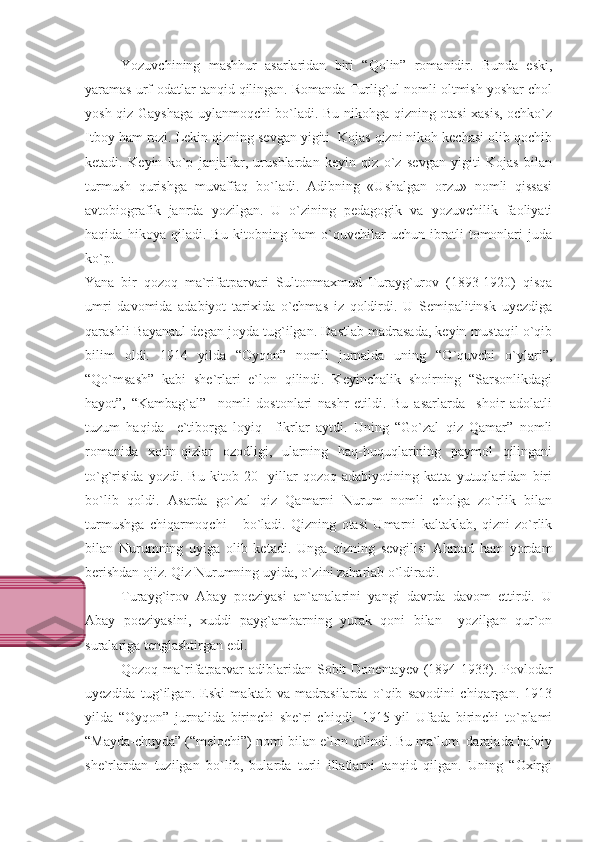 Yozuvchining   mashhur   asarlaridan   biri   “Qolin”   romanidir.   Bunda   eski,
yaramas urf-odatlar tanqid qilingan. Romanda Turlig`ul nomli oltmish yoshar chol
yosh qiz Gayshaga uylanmoqchi bo`ladi. Bu nikohga qizning otasi xasis, ochko`z
Itboy ham rozi. Lekin qizning sevgan yigiti  Kojas qizni nikoh kechasi olib qochib
ketadi.   Keyin   ko`p   janjallar,   urushlardan   keyin   qiz   o`z   sevgan   yigiti   Kojas   bilan
turmush   qurishga   muvaffaq   bo`ladi.   Adibning   «Ushalgan   orzu»   nomli   qissasi
avtobiografik   janrda   yozilgan.   U   o`zining   pedagogik   va   yozuvchilik   faoliyati
haqida   hikoya   qiladi.   Bu   kitobning   ham   o`quvchilar   uchun   ibratli   tomonlari   juda
ko`p.
Yana   bir   qozoq   ma`rifatparvari   Sultonmaxmud   Turayg`urov   (1893-1920)   qisqa
umri   davomida   adabiyot   tarixida   o`chmas   iz   qoldirdi.   U   Semipalitinsk   uyezdiga
qarashli Bayanaul degan joyda tug`ilgan. Dastlab madrasada, keyin mustaqil o`qib
bilim   oldi.   1914   yilda   “Oyqon”   nomli   jurnalda   uning   “O`quvchi   o`ylari”,
“Qo`msash”   kabi   she`rlari   e`lon   qilindi.   Keyinchalik   shoirning   “Sarsonlikdagi
hayot”,   “Kambag`al”     nomli   dostonlari   nashr   etildi.   Bu   asarlarda     shoir   adolatli
tuzum   haqida     e`tiborga   loyiq     fikrlar   aytdi.   Uning   “Go`zal   qiz   Qamar”   nomli
romanida   xotin-qizlar   ozodligi,   ularning   haq-huquqlarining   paymol   qilingani
to`g`risida   yozdi.   Bu   kitob   20-   yillar   qozoq   adabiyotining   katta   yutuqlaridan   biri
bo`lib   qoldi.   Asarda   go`zal   qiz   Qamarni   Nurum   nomli   cholga   zo`rlik   bilan
turmushga   chiqarmoqchi       bo`ladi.   Qizning   otasi   Umarni   kaltaklab,   qizni   zo`rlik
bilan   Nurumning   uyiga   olib   ketadi.   Unga   qizning   sevgilisi   Ahmad   ham   yordam
berishdan ojiz. Qiz Nurumning uyida, o`zini zaharlab o`ldiradi.
Turayg`irov   Abay   poeziyasi   an`analarini   yangi   davrda   davom   ettirdi.   U
Abay   poeziyasini,   xuddi   payg`ambarning   yurak   qoni   bilan     yozilgan   qur`on
suralariga tenglashtirgan edi.
Qozoq ma`rifatparvar  adiblaridan Sobit  Donentayev (1894-1933). Povlodar
uyezdida   tug`ilgan.   Eski   maktab   va   madrasilarda   o`qib   savodini   chiqargan.   1913
yilda   “Oyqon”   jurnalida   birinchi   she`ri   chiqdi.   1915   yil   Ufada   birinchi   to`plami
“Mayda-chuyda” (“melochi”) nomi bilan e`lon qilindi. Bu ma`lum  darajada hajviy
she`rlardan   tuzilgan   bo`lib,   bularda   turli   illatlarni   tanqid   qilgan.   Uning   “Oxirgi 