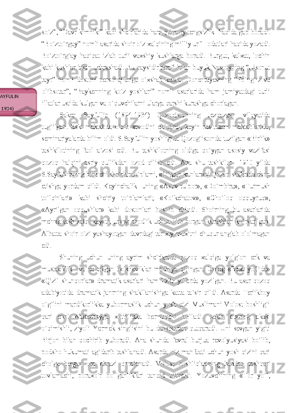 so`z”, “Davr kimniki” kabi she`rlarida ham ijtimoiy tengsizlik  haqida gap boradi.
“Bo`zto`rgay” nomli asarida shoir o`z xalqining milliy urf – odatlari haqida yozadi.
Bo`zto`rg`ay   haqiqat   izlab   turli   vaxshiy   kushlarga   boradi.   Burgut,   kalxat,   lochin
kabi kushlar bilan uchrashadi. Bu qaysidir tarafi bilan buyuk Navoiyning “Lisonut
tayr”   nomli   dostoni   personajlariga   o`xshab   ketadi.   Donentayevning   “To`ng`iz   va
olibsotar”,   “Baykenning   ko`z   yoshlari”   nomli   asarlarida   ham   jamiyatdagi   turli
illatlar ustida kulgan va o`quvchilarni ularga qarshi kurashga chorlagan.
Saken   Sayfullin   (1894-1934)   Qozoqistonning   Jezqazgan   viloyatida
tug`ilgan.   Eski   maktabda   o`qib   savodini   chiqardi,   keyin   rus-tuzem   maktablarida,
seminariyalarda bilim oldi. S.Sayfullin yoshligida Qozog`istonda tuzilgan «Birlik»
tashkilotining   faol   a`zosi   edi.   Bu   tashkilotning   oldiga   qo`ygan   asosiy   vazifasi
qozoq   halqini   asriy   qullikdan   ozod   qilish   edi.   Ana   shu   tashkilot     1910   yilda
S.Sayfullinning birinchi she`rlar to`plami, «O`tgan kunlar»ni Qozon shahrida chop
etishga   yordam   qildi.   Keyinchalik     uning   «Asov   tulpor»,   «Do`mbira»,   «Turmush
to`lqinlari»   kabi   she`riy   to`plamlari;   «Ko`kchatov»,   «Cho`loq   oqquyruq»,
«Ayrilgan   oqqushlar»   kabi   dostonlari   bosilib   chiqdi.   Shoirning   bu   asarlarida
mehnatkash xalq   xayoti, uning ozodlik uchun olib borgan kurashlari ko`rsatilgan.
Albatta shoir o`zi yashayotgan davrdagi tarixiy muxitni chuqur anglab ololmagan
edi. 
Shuning   uchun   uning   ayrim   she`rlarida   qozoq   xalqiga   yolg`on   erk   va
mustaqillik     va`da   qilgan   bolsheviklar   madhiya   qilingan.   Uning   «Baxt   yo`lida»
«Qizil   shunqorlar»   dramatik   asarlari   ham   1920   yillarda   yozilgan.   Bu   asar   qozoq
adabiyotida   dramatik   janrning   shakllanishiga   katta   ta`sir   qildi.   Asarda   Terlikboy
o`g`lini   mardikorlikka   yubormaslik   uchun   yosh   qizi   Muslimani   Volost   boshlig`i
qari   chol   Nukerboyga   xotinlikka   bermoqchi   bo`ladi.   Lekin   qizning   akasi
o`qimishli,   ziyoli   Yermek   singlisini   bu   dahshatdan   qutqaradi.   Uni   sevgan   yigiti
Birjon   bilan   qochirib   yuboradi.   Ana   shunda   fevral   burjua   revolyusiyasi   bo`lib,
podsho hukumati ag`darib tashlanadi. Asarda o`z manfaati uchun yosh qizini qari
cholga   bergan   ota   obrazi   qoralanadi.   Volost   boshliqlarining   haddan   tashqari
tovlamachi,   poraxo`r   bo`lganliklari   tanqid   qilinadi.   Yozuvchining   «Tor   yo`l,
SAKEN SAYFULIN
(1894-1934) 