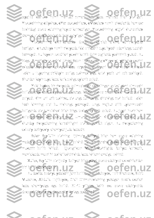 tayg`oq   kechuv»   nomli   memuar   romani   ham   katta   mahorat   bilan   yozilgan.
Yozuvchining «Oysha», «Yer qazuvchilar», «Mevalar» nomli qissalarida ham asr
boshidagi   qozoq xalqining  hayoti  ko`rsatilgan.  Yozuvchining    «Qizil  shunqorlar»
dramasi o`zbek sahnalarida ham qo`yilgan.
Yozuvchining   «Ko`kchatov»   dostonida   ko`plab   afsona   va   rivoyatlar
berilgan.   «Buraboy» nomli rivoyatda ikki o`rkachli tuya hyech odamlarga tutqich
bermaydi. Bu hayvon ozodlikni yaxshi ko`rib doim tog`larda yashirinib yuradi. Bu
bizga  Amerika yozuvchisi Ernest Seton-Tompsonning «Yovvoyi  yo`rg`a» asarini
eslatadi.   Ablayxonning   o`g`li   katta   otryad   bilan   tuyani   tutib   olmoqchi   bo`ladi.
Lekin   u   Tuyaning   tiriklayin   qo`lga   tushmasligiga   ko`zi   yetib   uni   otib   tashlaydi.
Shundan keyin tuya katta ko`k toshga aylanib qoladi. 
Yoki boshqa bir rivoyatda qolmoqlardan asir olingan go`zal qizni olmoqchi
bo`lganlarga   shart   qo`yiladi.   Bu   shartga   binoan   qiz   oq   ro`molchasini   uzoqqa   ilib
qo`yadi.  Kim  uni   urib  tushirsa,  qiz unga  turmushga  chiqishga  rozi  bo`ladi. Lekin
hech   kimning   o`qi   bu   nishonga   yetmaydi.   Unga   majbur   qilib   uylanmoqchi
bo`lganda   qiz   rumolchasi   bilan   birga   toshga   aylanib   qoladi.   Bu   joyni   hozir   ham
«o`q   yetmas»   deb   atashar   ekan.   Umuman,   doston   Ko`kchatov   haqidagi   ana
shunday   rivoyatlarning   ko`pchiligini   o`zida   qamrab   olgan.   Bu   rivoyatlarning
axloqiy-tarbiyaviy  ahamiyati juda kattadir.
Saken   Sayfullin   o`zining     ijtimoiy   faoliyati   bilan   ham   qozoq   xalqining
madaniyati   tarixiga   katta   hissa   qo`shdi.   U   bir   qancha   gazeta   va   jurnallarda
muxarrir   bo`lib   ishladi.     Qozog`iston   Maorif   vazirligida   faoliyat   ko`rsatib,
mamlakatda maorifni tashkillashtirishda katta ishlarni amalga  oshirdi. 
Xullas, Sayfullin o`z ijodiy faoliyati bilan yangi qozoq adabiyoti asoschilaridan
biri bo`lib tarixda qoldi.
Bu davrda poeziya yetakchi janr bo`lib, unda J.Jaboyev, Toir Sharoqov, Sobit
Muqanov,   Abdulla   Tojiboyev,   G`ali   O`rmonovlarning   yaratgan   poetik   asarlari
katta   ahamiyatga   ega   bo`ldi.   30-40   yillarga   kelib   esa   qozoq   adabiyotida
dostonchilikning rivojlanganligi ko`zga tashlanadi. 