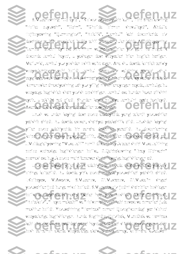 S.Muqanovning   “Oq   ayiq”,   “Kolxoz   ovulining   bir   kuni”,   Toir   Sharokovning
“Po`lat   quyuvchi”,   “Oqim”,   “Cho`lda   o`rmon   shovullaydi”,   Abdulla
Tojiboyevning   “Qurmong`ozi”,   “Bolalik”,   “Jambul”   kabi   dostonlarida   o`z
davrining   muhim   masalalari   badiiy   tahlil   qilinadi.   Bular   ichida   A.Tojiboyevning
“Jambul”   dostoni   ayniqsa   zo`r   ilhom   va   mahorat   bilan   yozilgan.   Bu   biografik
dostonda   Jambul   hayoti,   u   yashagan   davr   voqyealari   bilan   bog`lab   berilgan.
Ma`lumki, Jambul yuz yoshdan oshib vafot etgan. Ana shu davrda ko`plab tarixiy
voqyealarning   guvohi   bo`ldi.   Jambul   doimo   o`z   xalqining   ravnaqi   uchun
qayg`urgan   san`atkor   edi.   U   Rus   imperiyasining   bosqinchilik   siyosatini   qoraladi.
Romanovlar dinastiyasining uch yuz yilligi nishonlanayotgan paytda, Jambulga bu
voqyeaga  bag`ishlab   she`r  yozish   topshirilgan.  Jambul  esa  bundan  hazar  qilishini
aytib,   u   taklifni   rad   qiladi.   Shundan   keyin   polisiya   Jambulni   qattiq   jazolaydi.
Asarda ana shu voqyealar mahorat bilan tasviralngan.
Urush   va   undan   keyingi   davr   qozoq   adabiyotida   yangi   talantli   yozuvchilar
yetishib   chiqdi.   Bu   davrda   asosan,   she`riyat   yetakchilik   qildi.   Urushdan   keyingi
yillar   qozoq   adabiyotida   bir   qancha   dostonlar   yaratildi.   Bu   dostonlarning
ko`pchiligi   zamonaviy   mavzuda   bo`lib,   zamondoshlar   obrazi   aks   ettirilgan   edi.
J.Moldag`aliyevning “Musa Jalil” nomli dostoni buyuk tatar shoiri Musa Jalilning
porloq   xotirasiga   bag`ishlangan   bo`lsa,   G.Qairbekovning   “Ibray   Oltinsarin”
poemasi esa buyuk qozoq ma`rifatparvar shoiri hayotiga bag`ishlangan edi.
Urushdan   keyingi   yillar   qozoq   adabiyotida   prozada   asarlar   yaratish   yetakchi
o`ringa   ko`tarildi.   Bu   davrda   yirik   qozoq   prozaik   yozuvchilari   yetishib   chiqdi.
I.Ko`beyev,   M.Avezov,   S.Muqanov,   G`.Musrepov,   G`.Mustafin   singari
yozuvchilar ijodi bunga misol bo`ladi. S.Muqanov o`z ijodini she`r bilan boshlagan
bo`lsa-da,   keyinchalik   nasriy   asarlar   ham   yoza   boshladi.   Uning   “Temirtas”,
“Bo`tako`z”, “Hayot maktabi” va “Polvon cho`loq” kabi povest va romanlari juda
mashhur   bo`ldi.   Yozuvchining   “Temirtas”   romani   Qozog`istondagi   yer   islohoti
voqyealariga   bag`ishlangan.   Bunda   Sog`indiq,   Qo`zibek,   Murodbek   va   Temirtas
kabi obrazlar qozoq ovulidagi yangi hayot tarafdorlari sifatida tasvirlangan. Lekin
bosh   qahramon   asarda   voqyealarga   aktiv   ishtirok   etmay,   ko`pincha   kuzatuvchi 