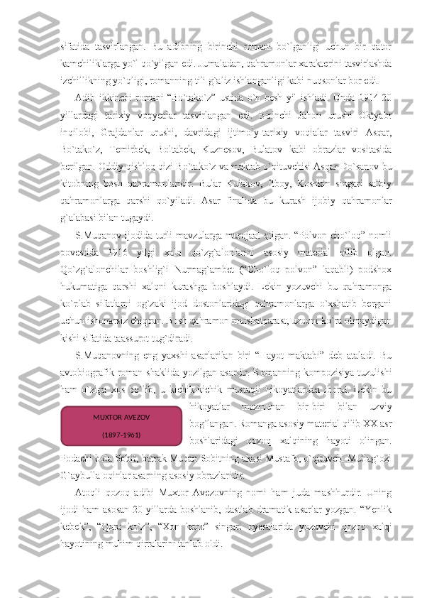 sifatida   tasvirlangan.   Bu   adibning   birinchi   romani   bo`lganligi   uchun   bir   qator
kamchiliklarga yo`l qo`yilgan edi. Jumaladan, qahramonlar xarakterini tasvirlashda
izchillikning yo`qligi, romanning tili g`aliz ishlanganligi kabi nuqsonlar bor edi.
Adib   ikkinchi   romani   “Bo`tako`z”   ustida   o`n   besh   yil   ishladi.   Unda   1914-20
yillardagi   tarixiy   voqyealar   tasvirlangan   edi.   Birinchi   Jahon   urushi   Oktyabr
inqilobi,   Grajdanlar   urushi,   davridagi   ijtimoiy-tarixiy   voqialar   tasviri   Asqar,
Bo`tako`z,   Temirbek,   Boltabek,   Kuznesov,   Bulatov   kabi   obrazlar   vositasida
berilgan. Oddiy qishloq qizi Bo`tako`z va maktab o`qituvchisi Asqar Do`sanov bu
kitobning   bosh   qahramonlaridir.   Bular   Kulakov,   Itboy,   Koshkin   singari   salbiy
qahramonlarga   qarshi   qo`yiladi.   Asar   finalida   bu   kurash   ijobiy   qahramonlar
g`alabasi bilan tugaydi.
S.Muqanov ijodida turli mavzularga murojaat qilgan. “Polvon cho`loq” nomli
povestida   1916   yilgi   xalq   qo`zg`alonlarini   asosiy   material   qilib   olgan.
Qo`zg`alonchilar   boshlig`i   Nurmag`ambet   (“Cho`loq   polvon”   laqabli)   podshox
hukumatiga   qarshi   xalqni   kurashga   boshlaydi.   Lekin   yozuvchi   bu   qahramonga
ko`plab   sifatlarni   og`zaki   ijod   dostonlaridagi   qahramonlarga   o`xshatib   bergani
uchun ishonarsiz chiqqan. Bosh qahramon maishatparast, uzoqni ko`ra olmaydigan
kishi sifatida taassurot tug`diradi.
S.Muqanovning   eng   yaxshi   asarlarilan   biri   “Hayot   maktabi”   deb   ataladi.   Bu
avtobiografik  roman  shaklida  yozilgan   asardir.  Romanning   kompozisiya  tuzulishi
ham   o`ziga   xos   bo`lib,   u   kichik-kichik   mustaqil   hikoyatlardan   iborat.   Lekin   bu
hikoyatlar   mazmunan   bir-biri   bilan   uzviy
bog`langan. Romanga asosiy material qilib XX asr
boshlaridagi   qozoq   xalqining   hayoti   olingan.
Podachi bola Sobit, batrak Muqan Sobitning akasi Mustafo, o`qituvchi Mullag`ozi
G`aybulla oqinlar asarning asosiy obrazlaridir.
Atoqli   qozoq   adibi   Muxtor   Avezovning   nomi   ham   juda   mashhurdir.   Uning
ijodi   ham   asosan   20-yillarda   boshlanib,   dastlab   dramatik   asarlar   yozgan.   “Yenlik
kebek”,   “Qora   ko`z”,   “Xon   kene”   singari   pyesalarida   yozuvchi   qozoq   xalqi
hayotining muhim qirralarini tanlab oldi. MUXTOR AVEZOV
(1897-1961) 