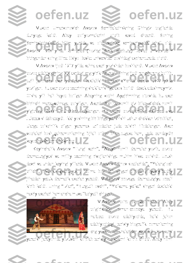 Muxtor   Umarxonovich   Avezov   Semipalatinskning   Chingiz   tog`larida
dunyoga   keldi.   Abay   qo`lyozmalarini   o`qib   savod   chqardi.   Son`ng
Semipalatinskdagi   bilim   yurtida   va   o`qituvchilar   seminariyasida   tehsil   oldi.
Avezov   1928   yilda   Leningrad   (hozirgi   Sank-Peterburg)   Davlat   universitetini
bitirgandan so`ng O`rta Osiyo Davlat universiteti qoshidagi aspiranturada o`qidi.
M.Avezov ijodi 1917 yilda sahna asari yozishdan boshlandi.   Muxtor Avezov
qozoq adabiyotining XX asrdagi eng yirik figurasi. Uning ijodi rang-barang bo`lib,
turli   janrlarda   asar   yaratgan.   Dastlabki   dramasi   «Yenlik-kebek»   1917   yilda
yozilgan. Bu asar qozoq teatrining shakllanishiga asos bo`ldi  desak adashmaymiz.
O`sha   yili   hali   hayot   bo`lgan   Abayning   xotini   Aygirimning   o`tovida   bu   asar
birinchi   marta   sahnaga   qo`yilgan.   Asarda   Yenlik   nomli   qiz   bilan   Kebek   nomli
yigitning   otashin   muhabbati   kuylangan.   Bu   asarni   qozoqlarning   «Romeo     va
Juletta» si deb ataydi. Ikki yoshning bir-biriga yetishishi uchun chekkan iztiroblari,
ularga   to`sqinlik   qilgan   yaramas   urf-odatlar   juda   ta`sirli   ifodalangan.   Asar
voqialari   bosh   qahramonlarning   fojiali   o`limi   bilan   tugasa   ham,   unda   qandaydir
xayot baxsh umid hukmron. 
Keyinchalik   Avezov   “Tungi   sarin”,   “Abay”   nomli   dramalar   yozib,   qozoq
dramaturgiyasi   va   milliy   teatrining   rivojlanishiga   muhim   hissa   qo`shdi.   Urush
davri   va   undan   keyingi   yillarda   Muxtor   Avezov   “Sinov   soatlarida”,   “Yalang`och
qilich”,   “Nomus   gvardiyasi”,   “Olma   bog`ida”   singari   o`nlab   g`oyaviy-badiiy
jihatdan   yetuk   dramatik   asarlar   yaratdi.   M.Avezov   prozaga   dramaturgiya   orqali
kirib   keldi.   Uning   “Izlar”,   “Burgutli   ovchi”,   “Yelkama   yelka”   singari   dastlabki
nasriy asarlari ham ancha muvaffaqiyatli chiqqan.
M.Avezov   to`rt   tomdan   iborat   Abay
to`g`risidagi   roman-epopeya   yaratdi.   Bu
nafaqat   qozoq   adabiyotida,   balki   jahon
adabiyotidagi   tarixiy-biografik   romanlarning
eng yaxshi  namunalaridan sanaladi. Bu asarni
yaratish jarayonida yozuvchi  ko`plab tarixiy hujjatlarni  ko`rib chiqdi. Abay nomi 