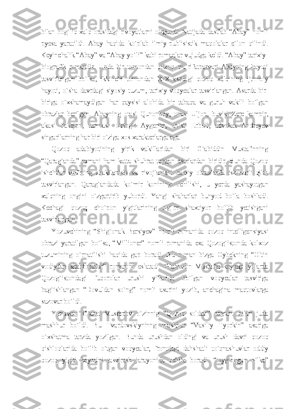 bilan  bog`liq  xalq  orasidagi   rivoyatlarni   o`rgandi.  Natijada  dastlab   “Abay”   nomli
pyesa   yaratildi.   Abay   haqida   ko`plab   ilmiy-publisistik   maqolalar   e`lon   qilindi.
Keyinchalik “Abay” va “Abay yo`li” kabi romanlar vujudga keldi. “Abay” tarixiy-
biografik   romandir.   Unda   bir   tomondan   qozoq   ma`rifatparvari   Abayning   hayoti
tasvirlangan   bo`lsa,   ikkinchi   tomondan   XIX   asrdagi   qozoq   xalqining   ijtimoiy
hayoti,   o`sha   davrdagi   siyosiy   tuzum,   tarixiy   voqyealar   tasvirlangan.   Asarda   bir-
biriga   o`xshamaydigan   har   qaysisi   alohida   bir   tabaqa   va   guruh   vakili   bo`lgan
obrazlar   berilgan.   Abayning   otasi   Qunonboy,   onasi   Uljon,   buvisi   Zere   kampir,
akasi   Takejon,   turmush   o`rtog`i   Aygerim,   do`sti   Erbo`l,   advokat   Andreyev
singarilarning har biri o`ziga xos xarakterlarga ega.
Qozoq   adabiyotining   yirik   vakillaridan   biri   G`abiddin   Mustafinning
“Qarag`anda”   romani   ham   katta   shuhrat   topgan   asarlardan   biridir.   Bunda   Qozoq
ishchilar   sinfining   shakllanishi   va   rivojlanishi   badiiy   obrazlarda   ishonarli   qilib
tasvirlangan.   Qarag`andada   ko`mir   konining   ochilishi,   u   yerda   yashayotgan
xalqning   ongini   o`zgartirib   yubordi.   Yangi   shaharlar   bunyod   bo`la   boshladi.
Kechagi   qozoq   cho`pon   yigitlarining   ilg`or   shaxtiyor   bo`lib   yetishgani
tasvirlangan.
Yozuvchining   “Shig`onak   Bersiyev”   nomli   romanida   qozoq   intelligensiyasi
obrazi   yaratilgan   bo`lsa,   “Millioner”   nomli   romanida   esa   Qozog`istonda   kolxoz
tuzumining   o`rnatilishi   haqida   gap   boradi.   Bu   roman   bizga   Oybekning   “Oltin
vodiydan   shabbodalar”   romanini   eslatadi.   G`abiddin   Mustafin   keyingi   yillarda
Qozog`istondagi   fuqorolar   urushi   yillarida   bo`lgan   voqyealar   tasviriga
bag`ishlangan   “Dovuldan   so`ng”   nomli   asarini   yozib,   anchagina   maqtovlarga
sazovar bo`ldi.
Yozuvchi   G`abit   Musrepov   o`zinnig   “Qozoq   soldati”   romani   bilan   juda
mashhur   bo`ldi.   Bu   Tvardovskiyninng   mashhur   “Vasiliy   Tyorkin”   asariga
o`xshatma   tarzda   yozilgan.   Bunda   urushdan   oldingi   va   urush   davri   qozoq
qishloqlarida   bo`lib   o`tgan   voqyealar,   frontdagi   dahshatli   to`qnashuvlar   oddiy
qozoq   yigiti   hayotini   tasvirash   jarayonida   ochila   boradi.   “Uyg`ongan   o`lka” 