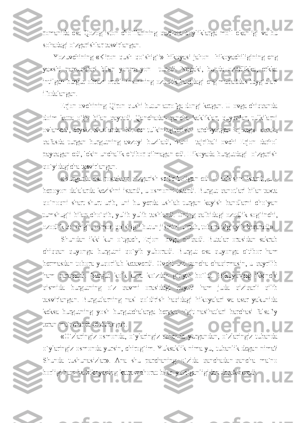 romanida   esa   Qozog`iston   cho`llarining   qazilma   boyliklarga   mo`l   ekanligi   va   bu
sohadagi o`zgarishlar tasvirlangan.
Yozuvchining   «Kiron   qush   qo`shig`i»   hikoyasi   jahon     hikoyachiligining   eng
yaxshi   namunalari   bilan   yonma-yon     turadi.   Negaki,   bunda   ozodlikka,   erkka
intilgan burgut obrazi orqali insonning ozodlik haqidagi eng muqaddas tuyg`ulari
ifodalangan.
Erjon ovchining Qiron qushi butun atrofga dongi ketgan. U ovga chiqqanda
doim   katta   o`lja   bilan   qaytadi.   Qanchadan-qancha   kakliklar,   quyonlar,   tulkilarni
ovlamadi, deysiz. Kunlardan bir kun tulkining terisini  archiyotgan Erjonga   qarab,
qafasda   turgan   burgutning   avzoyi   buziladi,   Buni     tajribali   ovchi   Erjon   darhol
payqagan edi, lekin unchalik e`tibor qilmagan edi. Hikoyada burgutdagi  o`zgarish
qo`yidagicha tasvirlangan.
«Burgutda esa rostakam o`zgarish sodir bo`lgan edi. U uchishni istardi, u –
bepoyon dalalarda kezishni istardi, u osmonni istardi. Burgut qanotlari bilan taxta
qo`noqni   shart-shurt   urib,   uni   bu   yerda   ushlab   turgan   kayish   bandlarni   cho`yan
tumshug`i bilan cho`qib, yulib-yulib tashlardi. Uning qalbidagi ozodlik sog`inchi,
ozodlik qo`shig`i, osmon qo`shig`i butun jismini o`rtab, tobora ulg`ayib boraradi».
Shundan   ikki   kun   o`tgach,   Erjon     ovga   chiqadi.   Butalar   orasidan   sakrab
chiqqan   quyonga   burgutni   qo`yib   yuboradi.   Burgut   esa   quyonga   e`tibor   ham
bermasdan   tobora   yuqorilab   ketaverdi.   Ovchi   uni   qancha   chaqirmasin,   u   qayrilib
ham   qaramadi.   Burgut   ko`k   uzra   ko`zdan   g`oyib   bo`ldi.   Hikoyaning   ikkinchi
qismida   burgutning   o`z   qavmi   orasidagi   hayoti   ham   juda   qiziqarli   qilib
tasvirlangan.   Burgutlarning   nasl   qoldirish   haqidagi   hikoyalari   va   asar   yakunida
keksa   burgutning   yosh   burgutchalarga   bergan   o`git-nasihatlari   barchasi   falsafiy
teran ma`nolarda ifodalangan.
«O`zlaringiz   osmonda,   o`ylaringiz   tubanda   yurgandan,   o`zlaringiz   tubanda
o`ylaringiz osmonda yursin, chirog`im. Yuksaklik nima-yu, tubanlik degan nima?
Shunda   tushunasizlar».   Ana   shu   parchaning   o`zida   qanchadan-qancha   ma`no
borligi ham bu hikoyaning katta mahorat bilan yozilganligidan darak beradi.   