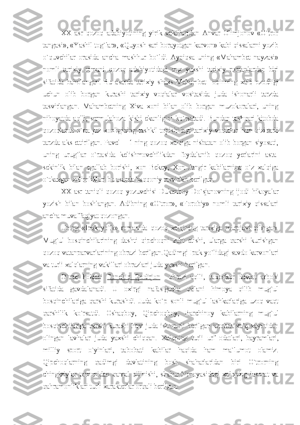 XX   asr   qozoq   adabiyotining   yirik   vakillaridan   Anvar   Olimjonov   «O`tror
tangasi», «Yashil tog`lar», «Quyosh sari borayotgan karvon» kabi qissalarni yozib
o`quvchilar   orasida   ancha   mashhur   bo`ldi.   Ayniqsa   uning   «Mahambet   nayzasi»
nomli   tarixiy   romani   qozoq   adabiyotidagi   eng   yaxshi   tarixiy   romanlardan   biri
sifatida   baholangan.   Bu   asarda   tarixiy   shaxs   Mahambet     oqinning   xalq   ozodligi
uchun   olib   borgan   kurashi   tarixiy   voqialar   vositasida   juda   ishonarli   tarzda
tasvirlangan.   Mahambetning   Xiva   xoni   bilan   olib   borgan   muzokoralari,   uning
nihoyatda   aqlli,   sermulahoza   kishi   ekanligini   ko`rsatadi.   Bundan   tashqari   kitobda
qozoqlarda o`rta  juz  xonligining  tashkil   topishidagi   tarixiy  voqialar   ham  qiziqarli
tarzda   aks   ettirilgan.   Pavel   –   1-ning   qozoq   xalqiga   nisbatan   olib   borgan   siyosati,
uning   urug`lar   o`rtasida   kelishmovchilikdan   foydalanib   qozoq   yerlarini   asta-
sekinlik   bilan   egallab   borishi,   xon   Bekey,   Xon   Jangir   kabilarning   o`z   xalqiga
o`tkazgan zolimliklari bu asarda haqqoniy tasvirlab berilgan.
XX   asr   taniqli   qozoq   yozuvchisi   Dukenboy   Do`sjanovning   ijodi   hikoyalar
yozish   bilan   boshlangan.   Adibning   «O`tror»,   «Forobiy»   nomli   tarixiy   qissalari
ancha muvaffaqiyat qozongan.
Uning   «Ipak   yo`li»   romanida   qozoq   xalqining   tarixiga   murojaat   qilingan.
Mug`ul   bosqinchilarining   dashti   qipchoqni   zabt   etishi,   ularga   qarshi   kurishgan
qozoq vatanparvarlarining obrazi berilgan.Qadimgi Ipak yo`lidagi savdo karvonlari
va turli xalqlarning vakillari obrazlari juda yaxshi berilgan.
O`tror   hokimi   Ilonchiq   Qodirjon     obrazi   aqlli,   tadbirkor   davlat   arbobi
sifatida   gavdalanadi.   U   oxirgi   nafasigacha   qalani   himoya   qilib   mug`ul
bosqinchilariga   qarshi   kurashdi.   Juda   ko`p   sonli   mug`ul   lashkarlariga   uzoq   vaqt
qarshilik   ko`rsatdi.   Oshaqboy,   Qipchoqboy,   Barchinoy   kabilarning   mug`ul
bosqinchilariga qarshi kurashi ham juda ishonarli berilgan kitobda xalq xayotidan
olingan   lavhalar   juda   yaxshi   chiqqan.   Xalqning   turli   urf–odatlari,   bayramlari,
milliy   sport   o`yinlari,   tabobati   kabilar   haqida   ham   ma`lumot   olamiz.
Qipchoqlarning   qadimgi   davlatining   bosh   shaharlaridan   biri   O`trorning
chingiziylar   tomonidan   qamal   qilinishi,   shahar   himoyasidagi   xalqning   jasorat   va
qahramonliklari turli xarakterlar orqali berilgan. 